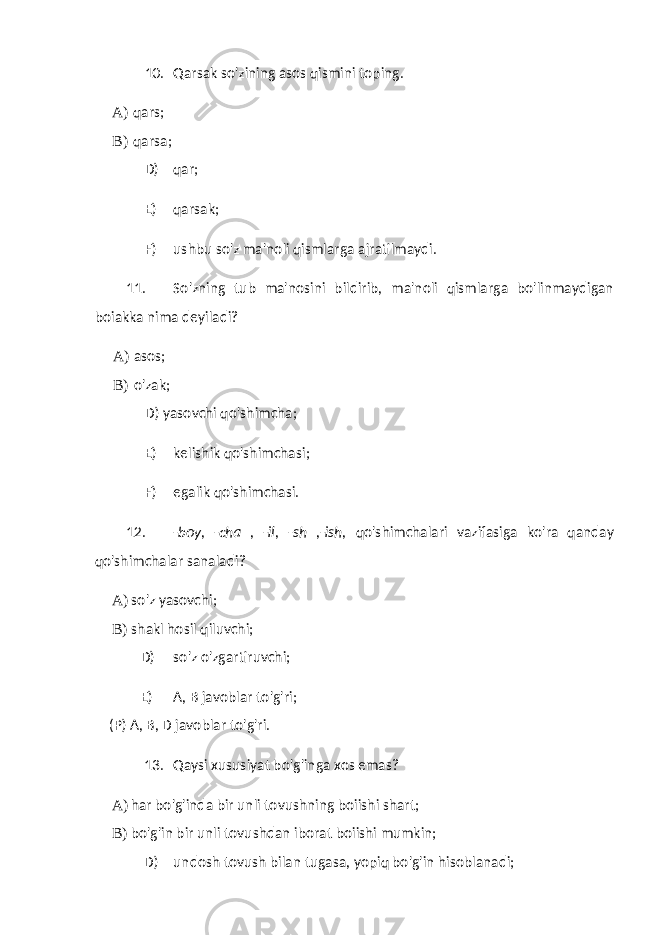 10. Qarsak so&#39;zining asos qismini toping. A) qars; B) qarsa; D) qar; E) qarsak; F) ushbu so&#39;z ma&#39;noli qismlarga ajratilmaydi. 11. So&#39;zning tub ma&#39;nosini bildirib, ma&#39;noli qismlarga bo&#39;linmaydigan boiakka nima deyiladi? A) asos; B) o&#39;zak; D) yasovchi qo&#39;shimcha; E) kelishik qo&#39;shimchasi; F) egalik qo&#39;shimchasi. 12. -boy, -cha , -il, -sh ,-ish, qo&#39;shimchalari vazifasiga ko&#39;ra qanday qo&#39;shimchalar sanaladi? A) so&#39;z yasovchi; B) shakl hosil qiluvchi; D) so&#39;z o&#39;zgartiruvchi; E) A, B javoblar to&#39;g&#39;ri; (P) A, B, D javoblar to&#39;g&#39;ri. 13. Qaysi xususiyat bo&#39;g&#39;inga xos emas? A) har bo&#39;g&#39;inda bir unli tovushning boiishi shart; B) bo&#39;g&#39;in bir unli tovushdan iborat boiishi mumkin; D) undosh tovush bilan tugasa, yopiq bo&#39;g&#39;in hisoblanadi; 