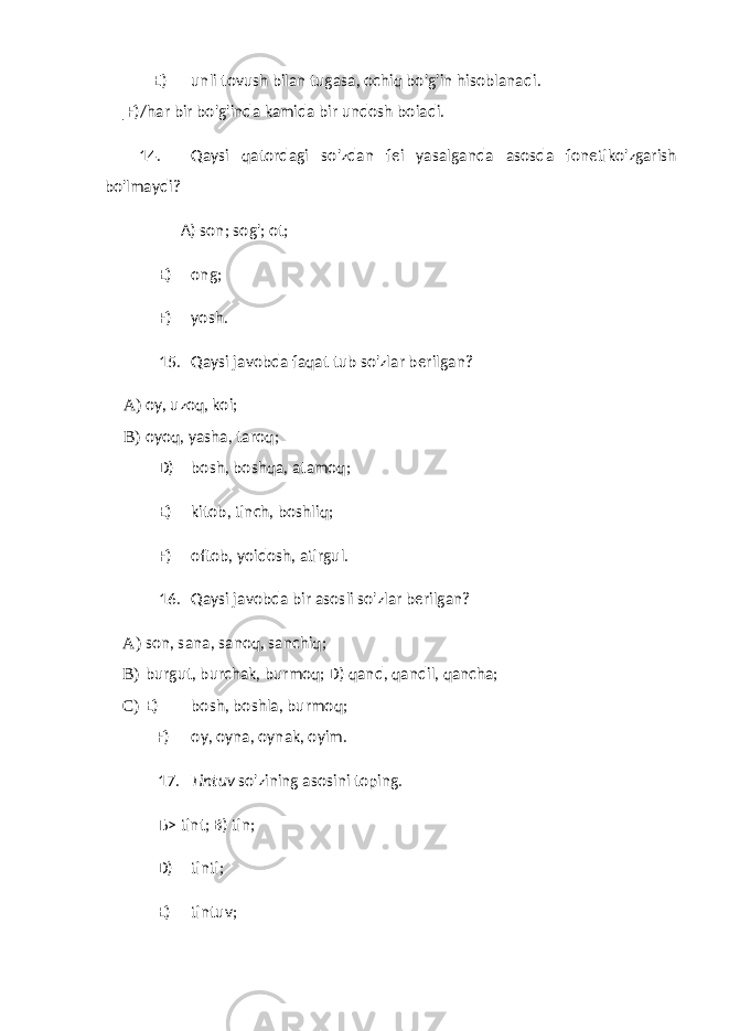 E) unli tovush bilan tugasa, ochiq bo&#39;g&#39;in hisoblanadi. |F)/har bir bo&#39;g&#39;inda kamida bir undosh boiadi. 14. Qaysi qatordagi so&#39;zdan fei yasalganda asosda fonetiko&#39;zgarish bo&#39;lmaydi? A) son; sog&#39;; ot; E) ong; F) yosh. 15. Qaysi javobda faqat tub so&#39;zlar berilgan? A) oy, uzoq, koi; B) oyoq, yasha, taroq; D) bosh, boshqa, atamoq; E) kitob, tinch, boshliq; F) oftob, yoidosh, atirgul. 16. Qaysi javobda bir asosli so&#39;zlar berilgan? A) son, sana, sanoq, sanchiq; B) burgut, burchak, burmoq; D) qand, qandil, qancha; C) E) bosh, boshla, burmoq; F) oy, oyna, oynak, oyim. 17. Tintuv so&#39;zining asosini toping. Ђ> tint; B) tin; D) tinti; E) tintuv; 