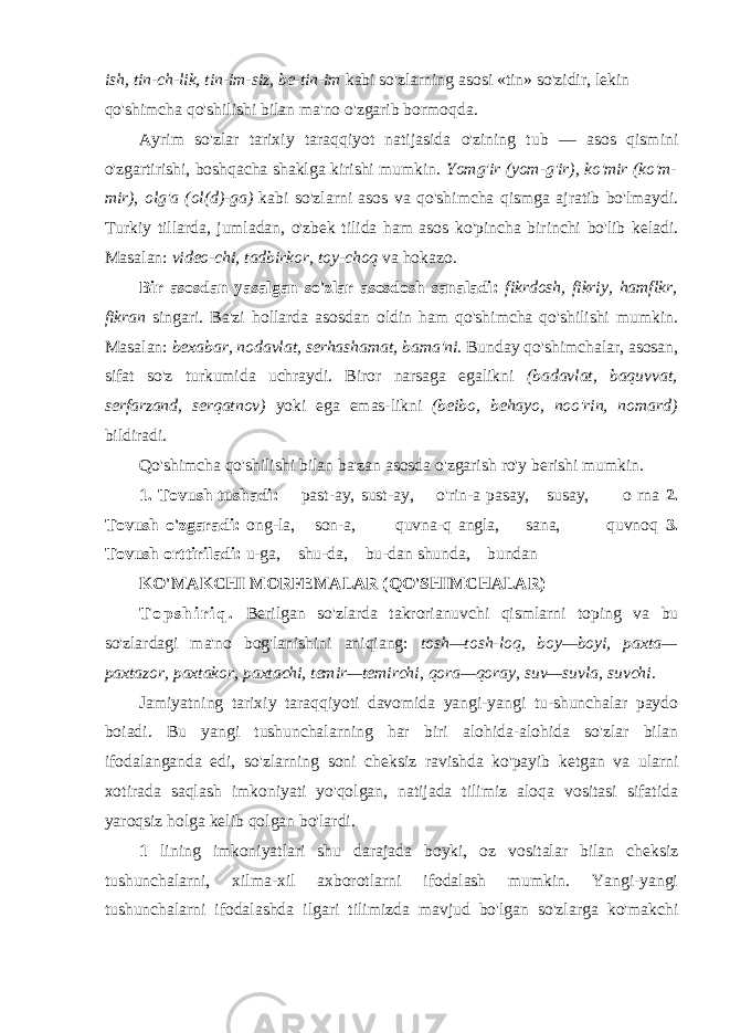 ish, tin-ch-lik, tin-im-siz, be-tin-im kabi so&#39;zlarning asosi «tin» so&#39;zidir, lekin qo&#39;shimcha qo&#39;shilishi bilan ma&#39;no o&#39;zgarib bormoqda. Ayrim so&#39;zlar tarixiy taraqqiyot natijasida o&#39;zining tub — asos qismini o&#39;zgartirishi, boshqacha shaklga kirishi mumkin. Yomg&#39;ir (yom-g&#39;ir), ko&#39;mir (ko&#39;m- mir), olg&#39;a (ol(d)-ga) kabi so&#39;zlarni asos va qo&#39;shimcha qismga ajratib bo&#39;lmaydi. Turkiy tillarda, jumladan, o&#39;zbek tilida ham asos ko&#39;pincha birinchi bo&#39;lib keladi. Masalan: video-chi, tadbirkor, toy-choq va hokazo. Bir asosdan yasalgan so&#39;zlar asosdosh sanaladi: fikrdosh, fikriy, hamflkr, fikran singari. Ba&#39;zi hollarda asosdan oldin ham qo&#39;shimcha qo&#39;shilishi mumkin. Masalan: bexabar, nodavlat, serhashamat, bama&#39;ni. Bunday qo&#39;shimchalar, asosan, sifat so&#39;z turkumida uchraydi. Biror narsaga egalikni (badavlat, baquvvat, serfarzand, serqatnov) yoki ega emas-likni (beibo, behayo, noo&#39;rin, nomard) bildiradi. Qo&#39;shimcha qo&#39;shilishi bilan ba&#39;zan asosda o&#39;zgarish ro&#39;y berishi mumkin. 1. Tovush tushadi: past-ay, sust-ay, o&#39;rin-a pasay, susay, o rna 2. Tovush o&#39;zgaradi: ong-la, son-a, quvna-q angla, sana, quvnoq 3. Tovush orttiriladi: u-ga, shu-da, bu-dan shunda, bundan KO&#39;MAKCHI MORFEMALAR (QO&#39;SHIMCHALAR) T o p s h i r i q . Berilgan so&#39;zlarda takrorianuvchi qismlarni toping va bu so&#39;zlardagi ma&#39;no bog&#39;lanishini aniqiang: tosh—tosh-loq, boy—boyi, paxta— paxtazor, paxtakor, paxtachi, temir—temirchi, qora—qoray, suv—suvla, suvchi. Jamiyatning tarixiy taraqqiyoti davomida yangi-yangi tu-shunchalar paydo boiadi. Bu yangi tushunchalarning har biri alohida-alohida so&#39;zlar bilan ifodalanganda edi, so&#39;zlarning soni cheksiz ravishda ko&#39;payib ketgan va ularni xotirada saqlash imkoniyati yo&#39;qolgan, natijada tilimiz aloqa vositasi sifatida yaroqsiz holga kelib qolgan bo&#39;lardi. 1 lining imkoniyatlari shu darajada boyki, oz vositalar bilan cheksiz tushunchalarni, xilma-xil axborotlarni ifodalash mumkin. Yangi-yangi tushunchalarni ifodalashda ilgari tilimizda mavjud bo&#39;lgan so&#39;zlarga ko&#39;makchi 