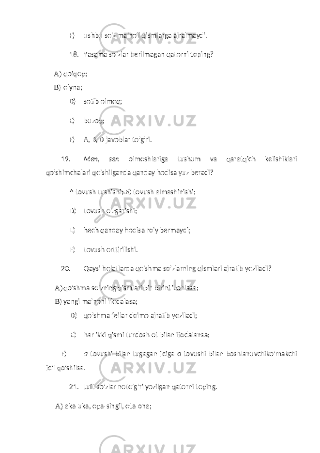 F) ushbu so&#39;z ma&#39;noli qismlarga ajralmaydi. 18. Yasama so&#39;zlar berilmagan qatorni toping? A) qoiqop; B) o&#39;yna; D) sotib olmoq; E) buzoq; F) A, B, D javoblar to&#39;g&#39;ri. 19. Men, sen olmoshlariga tushum va qaratqich kelishiklari qo&#39;shimchalari qo&#39;shilganda qanday hodisa yuz beradi? ^ tovush tushishi; B) tovush almashinishi; D) tovush o&#39;zgarishi; E) hech qanday hodisa ro&#39;y bermaydi; F) tovush orttirilishi. 20. Qaysi holatlarda qo&#39;shma so&#39;zlarning qismlari ajratib yoziladi? A) qo&#39;shma so&#39;zning qismlari bir-birini izohlasa; B) yangi ma&#39;noni ifodalasa; D) qo&#39;shma feilar doimo ajratib yoziladi; E) har ikki qismi turdosh ot bilan ifodalansa; F) a tovushi bilan tugagan feiga o tovushi bilan boshlanuvchiko&#39;makchi fe&#39;l qo&#39;shilsa. 21. Juft so&#39;zlar noto&#39;g&#39;ri yozilgan qatorni toping. A) aka-uka, opa-singil, ota-ona; 