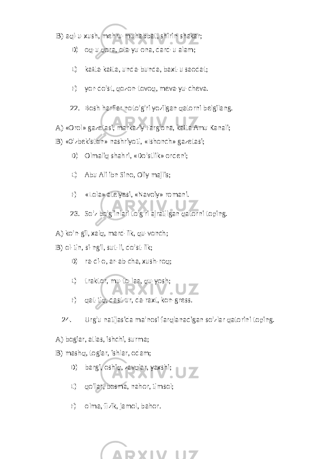 B) aql-u-xush, mehru-muhabbat, shirin-shakar; D) oq-u qora, ota-yu ona, dard-u alam; E) katta-katta, unda-bunda, baxt-u saodat; F) yor-do&#39;st, qozon-tovoq, meva-yu-cheva. 22. Bosh harflar noto&#39;g&#39;ri yozilgan qatorni belgilang. A) «Orol» gazetasi, markaziy Farg&#39;ona, katta Amu Kanali; B) «0&#39;zbekiston» nashriyoti, «Ishonch» gazetasi; D) Olmaliq shahri, «Do&#39;stlik» ordeni; E) Abu Ali ibn Sino, Oliy majlis; F) «Lola» atelyesi, «Navoiy» romani. 23. So&#39;z bo&#39;g&#39;inlari to&#39;g&#39;ri ajratilgan qatorni toping. A) ko&#39;n-gil, xalq, mard-lik, qu-vonch; B) ol-tin, si-ngil, sut-li, do&#39;st-lik; D) ra-di-o, ar-ab-cha, xush-roq; E) traktor, mu-to-laa, qu-yosh; F) qat-tiq, dast-ur, da-raxt, kon-gress. 24. Urg&#39;u natijasida ma&#39;nosi farqlanadigan so&#39;zlar qatorini toping. A) bogiar, atlas, ishchi, surma; B) mashq, togiar, ishlar, odam; D) bargi, oshiq, zavqlar, yaxshi; E) qoilar, bosma, nahor, timsol; F) olma, fizik, jamol, bahor. 