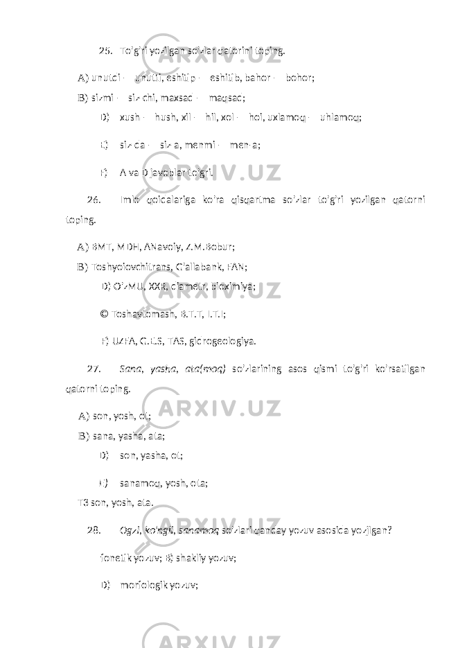 25. To&#39;g&#39;ri yozilgan so&#39;zlar qatorini toping. A) unutdi — unutti, eshitip — eshitib, bahor — bohor; B) sizmi — siz-chi, maxsad — maqsad; D) xush — hush, xil — hil, xol — hoi, uxlamoq — uhlamoq; E) siz-da — siz-a, menmi — men-a; F) A va D javoblar to&#39;gri. 26. Imlo qoidalariga ko&#39;ra qisqartma so&#39;zlar to&#39;g&#39;ri yozilgan qatorni toping. A) BMT, MDH, ANavoiy, Z.M.Bobur; B) Toshyoiovchitrans, G&#39;allabank, FAN; D) O&#39;zMU, XXR, diametr, bioximiya; © Toshavtomash, B.T.T, I.T.I; F) UZFA, G.E.S, TAS, gidrogeologiya. 27. Sana, yasha, ata(moq) so&#39;zlarining asos qismi to&#39;g&#39;ri ko&#39;rsatilgan qatorni toping. A) son, yosh, ot; B) sana, yasha, ata; D) son, yasha, ot; E) sanamoq, yosh, ota; T3 son, yosh, ata. 28. Ogzi, ko&#39;ngli, sanamoq so&#39;zlari qanday yozuv asosida yozjlgan? fonetik yozuv; B) shakliy yozuv; D) morfologik yozuv; 