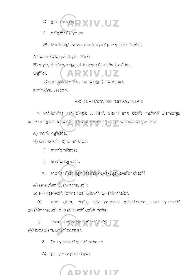 E) grafik yozuv; F) differensial yozuv. 29. Morfologik yozuv asosida yozilgan qatorni toping. A) ko&#39;m-ko&#39;k, qizil, Nyu—York; B) qiyin, stadion, o&#39;tga, qishloqqa; D) o&#39;qibdi, aytibdi, tug&#39;ildi; &#39;E) qip-qizil, fakultet, monolog; F) trolleybus, geologiya, pasport. MORFEMIKAGA OID TEST SAVOLLARI 1. So&#39;zlarning morfologik tuzilishi, ularni eng kichik ma&#39;noli qismlarga bo&#39;lishning tartib-qoidalari tilshunoslikning qaysi boiimida o&#39;rganiladi? A) morfologiyada; B) sintaksisda; D) fonetikada; E) morfemikada; F) leksikologiyada. 2. Morfemikaning o&#39;rganish obyektiga qaysilar kiradi? A) asos qism, tushuncha, so&#39;z; B) so&#39;z yasovchi, forma hosil qiluvchi qo&#39;shimchalar; D) asos qism, negiz, so&#39;z yasovchi qo&#39;shimcha, shakl yasovchi qo&#39;shimcha, so&#39;z o&#39;zgartiruvchi qo&#39;shimcha; E) shaxs-son, zamon, nisbat, fei; yV) asos qism, qo&#39;shimchalar. 3. So&#39;z yasovchi qo&#39;shimchalar: A) yangi so&#39;z yasamaydi; 