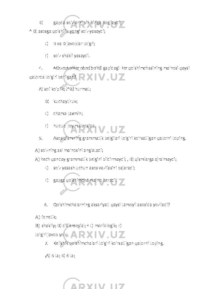 B) gapda so&#39;zlarni bir-biriga bog&#39;laydi; ^ D) asosga qo&#39;shilib yangi so&#39;z yasaydi; E) B va D javoblar to&#39;gri; F) so&#39;z shakli yasaydi. 4. Mirzacho&#39;llar obod bo&#39;ldi gapidagi -lar qo&#39;shimchasining ma&#39;nosi qaysi qatorda to&#39;g&#39;ri berilgan? A) sof ko&#39;plik; i^B) hurmat; D) kuchaytiruv; E) chama-taxmin; F) hudud-joy ma&#39;nosida. 5. Asos qismning grammatik belgilari to&#39;g&#39;ri ko&#39;rsatilgan qatorni toping. A) so&#39;zning asl ma&#39;nosini anglatadi; A) hech qanday grammatik belgini bildirmaydi; , D) qismlarga ajralmaydi; E) so&#39;z yasash uchun asos vazifasini bajaradi; F) gapga qo&#39;shimcha ma&#39;no beradi. 6. Qo&#39;shimchalarning aksariyati qaysi tamoyil asosida yoziladi? A) fonetik; B) shakliy; D) differensial; Y E) morfologik; F) to&#39;g&#39;ri javob yo&#39;q. 7. Kelishik qo&#39;shimchalari to&#39;g&#39;ri ko&#39;rsatilgan qatorni toping. L A) 5 ta; B) 6 ta; 