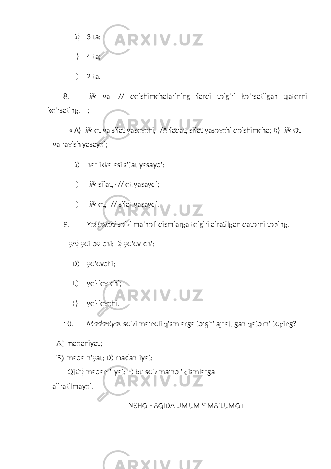 D) 3 ta; E) 4 ta; F) 2 ta. 8. -lik va -// qo&#39;shimchalarining farqi to&#39;g&#39;ri ko&#39;rsatilgan qatorni ko&#39;rsating. ; « A) -lik ot va sifat yasovchi, -/A faqat, sifat yasovchi qo&#39;shimcha; B) -lik Ot va ravish yasaydi; D) har ikkalasi sifat yasaydi; E) -lik sifat, -// ot yasaydi; F) -lik ot, -// sifat yasaydi. 9. YoHovchi so&#39;zi ma&#39;noli qismlarga to&#39;g&#39;ri ajratilgan qatorni toping. yA) yoi-ov-chi; B) yoiov-chi; D) yoiovchi; E) yo&#39;-lov-chi; F) yo&#39;-lovchi. 10. Madaniyat so&#39;zi ma&#39;noli qismlarga to&#39;g&#39;ri ajratilgan qatorni toping? A) madaniyat; B) mada-niyat; D) madan-iyat; QjEr) madan-i-yat; F) bu so&#39;z ma&#39;noli qismlarga ajiratilmaydi. INSHO HAQIDA UMUMIY MA&#39;LUMOT 