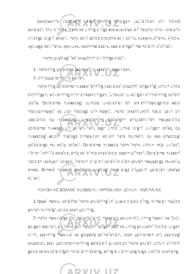 Savodxonlik darajasini tekshirishning sinalgan usullaridan biri INSHO sanaladi. Shu o&#39;rinda insho va uning o&#39;ziga xos xususiyatlari haqida biroz to&#39;xtalib o&#39;tishga to&#39;g&#39;ri keladi. Insho so&#39;zi aslida arabcha so&#39;z bo&#39;lib, «paydo qilish», «ijod», «yuzaga keltirish», «yozuv», «sochma asar», «xat» singari ma&#39;nolarni bildiradi. Insho quyidagi ikki bosqichni o&#39;z ichiga oladi. 1. Inshoning qoralama (xomaki) nusxasini tayyorlash. 2. Uni oqqa ko&#39;chirib yozish. Inshoning qoralama nusxasi ishning dastlabki bosqichi boiganligi uchun unda o&#39;chirilgan, so&#39;zlarning o&#39;rni almashtirilgan, jumlalar tuzatilgan o&#39;rinlarning boiishi tabiiy. Qoralama nusxadagi bunday tuzatishlar ish tek-shirilayotganda xato hisoblanmaydi va ular hisobga olin-maydi. Insho tekshiruvchi hatto ba&#39;zi bir paytlarda oq nusxadagi jumlalarning g&#39;alizligini aniqlashtirish maqsa-dida qoralama nusxaga uni solishtirishi, agar unda jumla to&#39;g&#39;ri tuzilgan boisa, oq nusxadagi xatoni hisobga olmas-dan ketishi ham mumkin. Bu esa amaldagi qoidalarga mu-vofiq boiadi. Qoralama nusxada ham insho uchun reja tuziladi. Fikrlar izchillik asosida, aniq va lo&#39;nda shakllarda bayon qilinadi. Qoralama nusxani haddan tashqari bo&#39;yab, inshoni o&#39;ta e&#39;tiborsizlik bilan yozish maqsadga muvofiq emas. Xomaki nusxani yozishda quyidagi holatlarga diqqatni qaratish tavsiya etiladi. INSHONING XOMAKI NUSXASINI TAYYORLASH UCHUN TAVSIYALAR 1. Qaysi mavzu bo&#39;yicha insho yozishingizni puxta o&#39;ylab oling. Nimalar haqida yozish lozimligi ustida bosh qotiring. 2. Insho mavzusiga oid materiallarni, masalan, yozuv-chi, uning hayoti va ijodi, yozgan asarlari, siz insho yoz-moqchi boigan asar va uning yozuvchi ijodida tutgan o&#39;rni, asarning mavzusi va g&#39;oyaviy yo&#39;nalishlari, bosh qahramon-lari, asardagi voqealar, asar qahramonlarining xarakteri yuzasidan insho yozish uchun birinchi galda kerak boia-digan holatlarni eslang, so&#39;ngra ularni qog&#39;ozga tushira boshlang. 