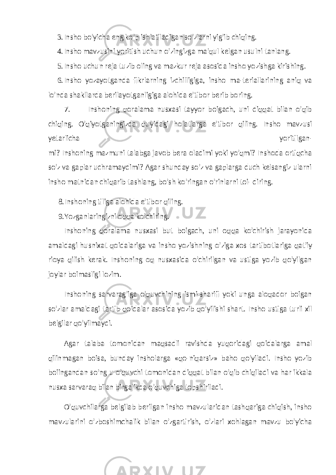 3. Insho bo&#39;yicha eng ko&#39;p ishlatiladigan so&#39;zlarni yig&#39;ib chiqing. 4. Insho mavzusini yoritish uchun o&#39;zingizga ma&#39;qul kelgan usulni tanlang. 5. Insho uchun reja tuzib oling va mazkur reja asosida insho yozishga kirishing. 6. Insho yozayotganda fikrlarning izchilligiga, insho ma-teriallarining aniq va lo&#39;nda shakllarda berilayotganligiga alohida e&#39;tibor berib boring. 7. Inshoning qoralama nusxasi tayyor boigach, uni diqqat bilan o&#39;qib chiqing. O&#39;qiyotganingizda quyidagi holatlarga e&#39;tibor qiling. Insho mavzusi yetarlicha yoritilgan- mi? Inshoning mazmuni talabga javob bera oladimi yoki yo&#39;qmi? Inshoda ortiqcha so&#39;z va gaplar uchramaydimi? Agar shunday so&#39;z va gaplarga duch kelsangiz ularni insho matnidan chiqarib tashlang, bo&#39;sh ko&#39;ringan o&#39;rinlarni toi- diring. 8. Inshoning tiliga alohida e&#39;tibor qiling. 9. Yozganlaringizni oqqa ko&#39;chiring. Inshoning qoralama nusxasi but boigach, uni oqqa ko&#39;chirish jarayonida amaldagi husnixat qoidalariga va in sho yozishning o&#39;ziga xos tartibotlariga qat&#39;iy rioya qilish kerak. Inshoning oq nusxasida o&#39;chirilgan va ustiga yozib qo&#39;yilgan joylar boimasligi lozim. Inshoning sarvarag&#39;iga o&#39;quvchining ismi-sharifi yoki unga aloqador boigan so&#39;zlar amaldagi tartib-qoidalar asosida yozib qo&#39;yilishi shart. Insho ustiga turli xil belgilar qo&#39;yilmaydi. Agar talaba tomonidan maqsadli ravishda yuqoridagi qoidalarga amal qilinmagan boisa, bunday insholarga «qo-niqarsiz» baho qo&#39;yiladi. Insho yozib boiingandan so&#39;ng u o&#39;quvchi tomonidan diqqat bilan o&#39;qib chiqiladi va har ikkala nusxa sarvaraq bilan birgalikda o&#39;quvchiga topshiriladi. O&#39;quvchilarga belgilab berilgan insho mavzularidan tashqariga chiqish, insho mavzularini o&#39;zboshimchalik bilan o&#39;zgartirish, o&#39;zlari xohlagan mavzu bo&#39;yicha 