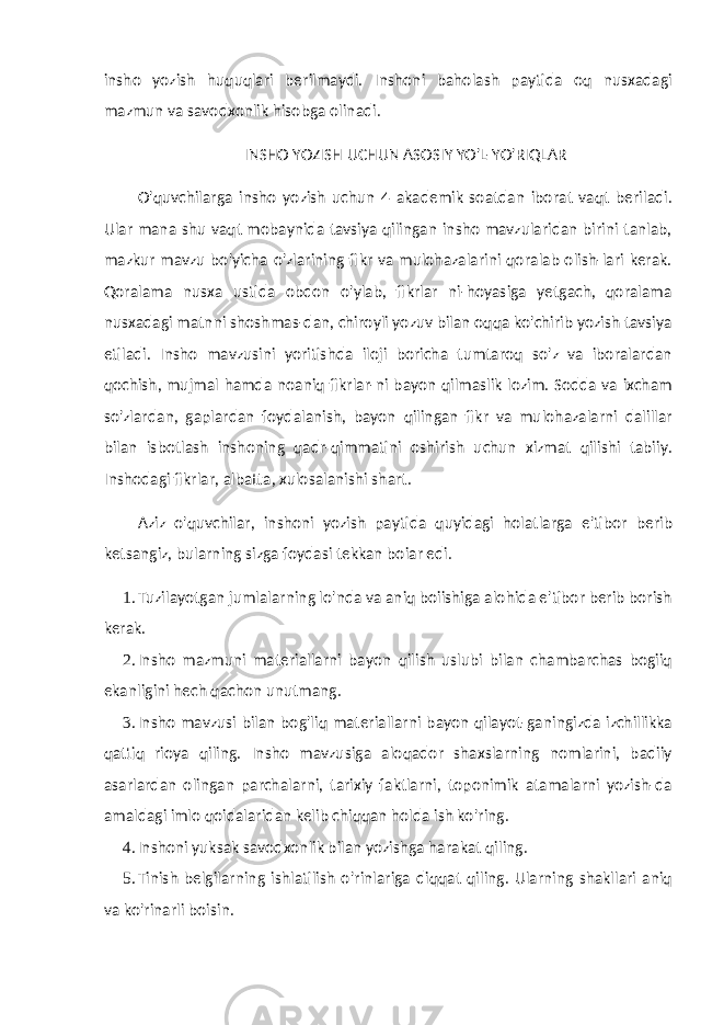 insho yozish huquqlari berilmaydi. Inshoni baholash paytida oq nusxadagi mazmun va savodxonlik hisobga olinadi. INSHO YOZISH UCHUN ASOSIY YO&#39;L-YO&#39;RIQLAR O&#39;quvchilarga insho yozish uchun 4 akademik soatdan iborat vaqt beriladi. Ular mana shu vaqt mobaynida tavsiya qilingan insho mavzularidan birini tanlab, mazkur mavzu bo&#39;yicha o&#39;zlarining fikr va mulohazalarini qoralab olish-lari kerak. Qoralama nusxa ustida obdon o&#39;ylab, fikrlar ni-hoyasiga yetgach, qoralama nusxadagi matnni shoshmas-dan, chiroyli yozuv bilan oqqa ko&#39;chirib yozish tavsiya etiladi. Insho mavzusini yoritishda iloji boricha tumtaroq so&#39;z va iboralardan qochish, mujmal hamda noaniq fikrlar-ni bayon qilmaslik lozim. Sodda va ixcham so&#39;zlardan, gaplardan foydalanish, bayon qilingan fikr va mulohazalarni dalillar bilan isbotlash inshoning qadr-qimmatini oshirish uchun xizmat qilishi tabiiy. Inshodagi fikrlar, albatta, xulosalanishi shart. Aziz o&#39;quvchilar, inshoni yozish paytida quyidagi holatlarga e&#39;tibor berib ketsangiz, bularning sizga foydasi tekkan boiar edi. 1. Tuzilayotgan jumlalarning lo&#39;nda va aniq boiishiga alohida e&#39;tibor berib borish kerak. 2. Insho mazmuni materiallarni bayon qilish uslubi bilan chambarchas bogiiq ekanligini hech qachon unutmang. 3. Insho mavzusi bilan bog&#39;liq materiallarni bayon qilayot-ganingizda izchillikka qattiq rioya qiling. Insho mavzusiga aloqador shaxslarning nomlarini, badiiy asarlardan olingan parchalarni, tarixiy faktlarni, toponimik atamalarni yozish-da amaldagi imlo qoidalaridan kelib chiqqan holda ish ko&#39;ring. 4. Inshoni yuksak savodxonlik bilan yozishga harakat qi ling. 5. Tinish belgilarning ishlatilish o&#39;rinlariga diqqat qiling. Ularning shakllari aniq va ko&#39;rinarli boisin. 
