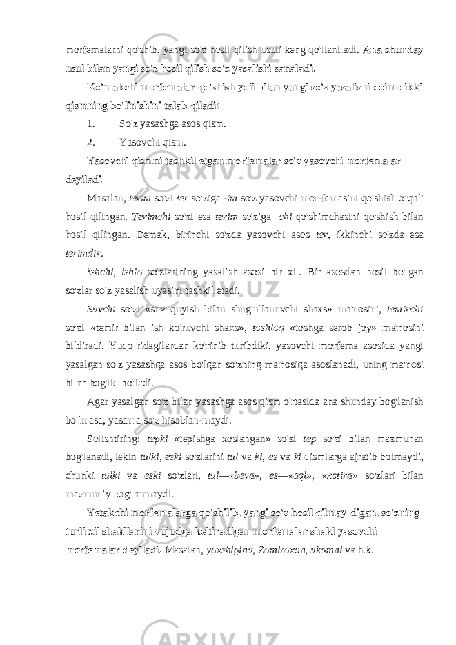 morfemalarni qo&#39;shib, yangi so&#39;z hosil qilish usuli keng qo&#39;llaniladi. Ana shunday usul bilan yangi so&#39;z hosil qilish so&#39;z yasalishi sanaladi. Ko&#39;makchi morfemalar qo&#39;shish yoii bilan yangi so&#39;z yasalishi doimo ikki qismning bo&#39;linishini talab qiladi: 1. So&#39;z yasashga asos qism. 2. Yasovchi qism. Yasovchi qismni tashkil etgan morfemalar so&#39;z yasovchi morfemalar deyiladi. Masalan, terim so&#39;zi ter so&#39;ziga -im so&#39;z yasovchi mor-femasini qo&#39;shish orqali hosil qilingan. Terimchi so&#39;zi esa terim so&#39;ziga -chi qo&#39;shimchasini qo&#39;shish bilan hosil qi lingan. Demak, birinchi so&#39;zda yasovchi asos ter, ikkinchi so&#39;zda esa terimdir. Ishchi, ishla so&#39;zlarining yasalish asosi bir xil. Bir asos dan hosil bo&#39;lgan so&#39;zlar so&#39;z yasalish uyasini tashkil etadi. Suvchi so&#39;zi «suv quyish bilan shug&#39;ullanuvchi shaxs» ma&#39;nosini, temirchi so&#39;zi «temir bilan ish ko&#39;ruvchi shaxs», toshloq «toshga serob joy» ma&#39;nosini bildiradi. Yuqo-ridagilardan ko&#39;rinib turibdiki, yasovchi morfema asosida yangi yasalgan so&#39;z yasashga asos bo&#39;lgan so&#39;zning ma&#39;nosiga asoslanadi, uning ma&#39;nosi bilan bog&#39;liq bo&#39;Iadi. Agar yasalgan so&#39;z bilan yasashga asos qism o&#39;rtasida ana shunday bog&#39;lanish bo&#39;lmasa, yasama so&#39;z hisoblan-maydi. Solishtiring: tepki «tepishga xoslangan» so&#39;zi tep so&#39;zi bilan mazmunan bog&#39;lanadi, lekin tulki, eski so&#39;zlarini tul va ki, es va ki qismlarga ajratib boimaydi, chunki tulki va eski so&#39;zlari, tul—«beva», es—«aql», «xotira» so&#39;zlari bilan mazmuniy bog&#39;lanmaydi. Yetakchi morfemalarga qo&#39;shilib, yangi so&#39;z hosil qilmay-digan, so&#39;zning turli xil shakllarini vujudga keltiradigan morfemalar shakl yasovchi morfemalar deyiladi. Masalan, yaxshigina, Zamiraxon, ukamni va h.k. 