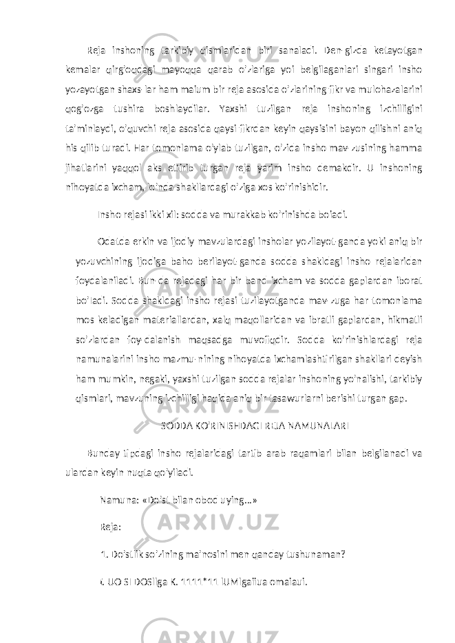 Reja inshoning tarkibiy qismlaridan biri sanaladi. Den-gizda ketayotgan kemalar qirg&#39;oqdagi mayoqqa qarab o&#39;zlariga yoi belgilaganlari singari insho yozayotgan shaxs-lar ham maium bir reja asosida o&#39;zlarining fikr va mulohazalarini qog&#39;ozga tushira boshlaydilar. Yaxshi tuzilgan reja inshoning izchilligini ta&#39;minlaydi, o&#39;quvchi reja asosida qaysi fikrdan keyin qaysisini bayon qilishni aniq his qilib turadi. Har tomonlama o&#39;ylab tuzilgan, o&#39;zida insho mav-zusining hamma jihatlarini yaqqol aks ettirib turgan reja yarim insho demakdir. U inshoning nihoyatda ixcham, lo&#39;nda shakllardagi o&#39;ziga xos ko&#39;rinishidir. Insho rejasi ikki xil: sodda va murakkab ko&#39;rinishda boiadi. Odatda erkin va ijodiy mavzulardagi insholar yozilayot-ganda yoki aniq bir yozuvchining ijodiga baho berilayot-ganda sodda shakldagi insho rejalaridan foydalaniladi. Bun-da rejadagi har bir band ixcham va sodda gaplardan iborat bo&#39;Iadi. Sodda shakldagi insho rejasi tuzilayotganda mav-zuga har tomonlama mos keladigan materiallardan, xalq maqollaridan va ibratli gaplardan, hikmatli so&#39;zlardan foy-dalanish maqsadga muvofiqdir. Sodda ko&#39;rinishlardagi reja namunalarini insho mazmu-nining nihoyatda ixchamlashtirilgan shakllari deyish ham mumkin, negaki, yaxshi tuzilgan sodda rejalar inshoning yo&#39;nalishi, tarkibiy qismlari, mavzuning izchilligi haqida aniq bir tasawurlarni berishi turgan gap. SODDA KO&#39;RINISHDAGI REJA NAMUNALARI Bunday tipdagi insho rejalaridagi tartib arab raqamlari bilan belgilanadi va ulardan keyin nuqta qo&#39;yiladi. Namuna: «Do&#39;st bilan obod uying...» Reja: 1. Do&#39;stlik so&#39;zining ma&#39;nosini men qanday tushunaman? I. UO SI DOSllga K. 1111*11 lUMlgaiiua omaiaui. 