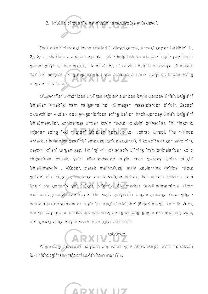 3. Do&#39;stlik, birodarlik insoniyatni taraqqiyotga yetaklaydi. Sodda ko&#39;rinishdagi insho rejalari tuzilayotganda, undagi gaplar tarkibini 1), 2), 3) ... shaklida arabcha raqamlar bilan belgilash va ulardan keyin yopiluvchi qavsni qo&#39;yish, shuningdek, ularni a), b), d) tarzida belgilash tavsiya etilmaydi. Tartibni belgilash-ning eng maqbul yoii arab raqamlarini qo&#39;yib, ulardan so&#39;ng nuqtani ishlatishdir. O&#39;quvchilar tomonidan tuzilgan rejalarda undan keyin qanday tinish belgisini ishlatish kerakligi ham haligacha hal etilmagan masalalardan biridir. Sababi o&#39;quvchilar «Reja» deb yozganlaridan so&#39;ng ba&#39;zan hech qanday tinish belgisini ishlatmaydilar, gohida esa undan keyin nuqta belgisini qo&#39;yadilar. Shuningdek, rejadan so&#39;ng ikki nuqtani ishlatish ham tez-tez uchrab turadi. Shu o&#39;rinda «Mazkur holatning qaysinisi amaldagi qoidalarga to&#39;g&#39;ri keladi?» degan savolning paydo boiishi turgan gap. Hozirgi o&#39;zbek adabiy tilining imlo qoidalaridan kelib chiqadigan boisak, ya&#39;ni «Sar-lavhadan keyin hech qanday tinish belgisi ishlatilmaydi» , «Xabar, darak ma&#39;nosidagi atov gaplarning oxirida nuqta qoilaniladi» degan qoidalarga asoslanadigan boisak, har uchala holatda ham to&#39;g&#39;ri va qonuniy yoi tutgan boiamiz. Biz mazkur tavsif-nomamizda «Izoh ma&#39;nosidagi so&#39;zlardan keyin ikki nuqta qo&#39;yiladi» degan qoidaga rioya qilgan holda reja deb yozgandan keyin ikki nuqta ishlatishni (Reja:) ma&#39;qul ko&#39;rdik. Zero, har qanday reja umumlashtiruvchi so&#39;z, uning ostidagi gaplar esa rejaning izohi, uning maqsadiga bo&#39;ysunuvchi mantiqiy davo-midir. Eslatma: Yuqoridagi mavzular bo&#39;yicha o&#39;quvchining istak-xohishiga ko&#39;ra murakkab ko&#39;rinishdagi insho rejalari tuzish ham mumkin. 