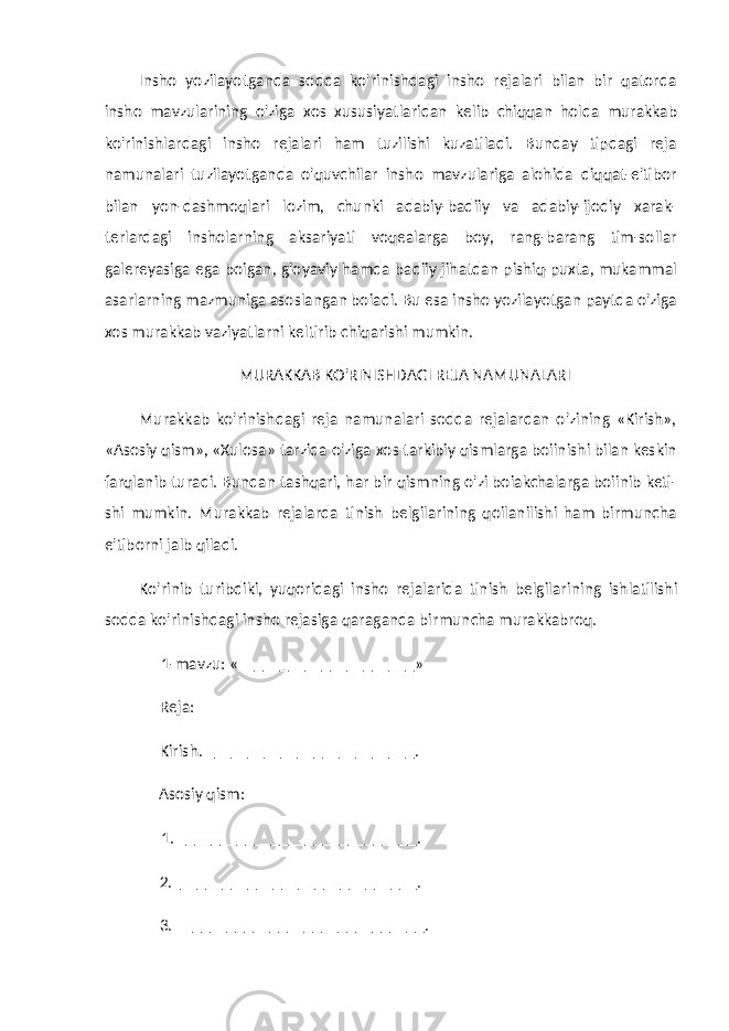 Insho yozilayotganda sodda ko&#39;rinishdagi insho rejalari bilan bir qatorda insho mavzularining o&#39;ziga xos xususiyatlaridan ke lib chiqqan holda murakkab ko&#39;rinishlardagi insho rejalari ham tuzilishi kuzatiladi. Bunday tipdagi reja namunalari tuzilayotganda o&#39;quvchilar insho mavzulariga alohida diqqat-e&#39;tibor bilan yon-dashmoqlari lozim, chunki adabiy-badiiy va adabiy-ijodiy xarak- terlardagi insholarning aksariyati voqealarga boy, rang-barang tim-sollar galereyasiga ega boigan, g&#39;oyaviy hamda badiiy jihatdan pishiq-puxta, mukammal asarlarning mazmuniga asoslangan boiadi. Bu esa insho yozilayotgan paytda o&#39;ziga xos murakkab vaziyatlarni keltirib chiqarishi mumkin. MURAKKAB KO&#39;RINISHDAGI REJA NAMUNALARI Murakkab ko&#39;rinishdagi reja namunalari sodda rejalardan o&#39;zining «Kirish», «Asosiy qism», «Xulosa» tarzida o&#39;ziga xos tarkibiy qismlarga boiinishi bilan keskin farqlanib turadi. Bun dan tashqari, har bir qismning o&#39;zi boiakchalarga boiinib keti- shi mumkin. Murakkab rejalarda tinish belgilarining qoilanilishi ham birmuncha e&#39;tiborni jalb qiladi. Ko&#39;rinib turibdiki, yuqoridagi insho rejalarida tinish belgilari ning ishlatilishi sodda ko&#39;rinishdagi insho rejasiga qaraganda bir muncha murakkabroq. 1-mavzu: « _____________________ » Reja: Kirish. _________________________ . Asosiy qism: 1. ____________________________ . 2. _____________________________ . 3. _____________________________ . 