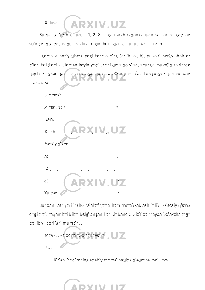 Xulosa. _________________________ . Bunda tartib bildiruvchi 1, 2, 3 singari arab raqamlaridan va har bir gapdan so&#39;ng nuqta belgisi qo&#39;yish lozimligini hech qachon unutmaslik lozim. Agarda «Asosiy qism» dagi bandlarning tartibi a), b), d) kabi harfiy shakllar bilan belgilanib, ulardan keyin yopiluvchi qavs qo&#39;yilsa, shunga muvofiq ravishda gaplarning oxiriga nuqtali vergul qo&#39;yiladi. Oxirgi bandda kelayotgan gap bundan mustasno. Sxemasi: 2-mavzu: «__ ___________________ » Reja: Kirish. _____________________ Asosiy qism: a) _____________________________ ; b) _____________________________ ; d) _____________________________ • Xulosa. ___________________ _ _____ • Bundan tashqari insho rejalari yana ham murakkablashtirilib, «Asosiy qism» dagi arab raqamlari bilan belgilangan har bir band o&#39;z ichida mayda boiakchalarga bo&#39;lib yuborilishi mumkin. . Mavzu: «Nodira ijodiga tavsif* Reja: I. Kirish. Nodiraning adabiy merosi haqida qisqacha maiumot. 