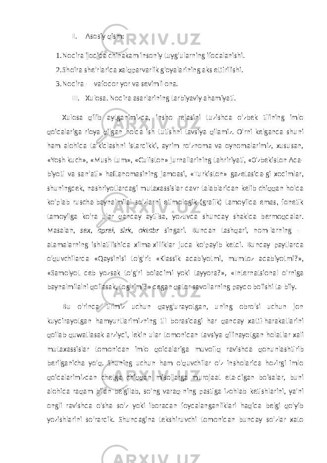 II. Asosiy qism: 1. Nodira ijodida chinakam insoniy tuyg&#39;ularning ifodalanishi. 2. Shoira she&#39;rlarida xalqparvarlik g&#39;oyalarining aks ettirilishi. 3. Nodira — vafodor yor va sevimli ona. III. Xulosa. Nodira asarlarining tarbiyaviy ahamiyati. Xulosa qilib aytganimizda, insho rejasini tuzishda o&#39;zbek tilining imlo qoidalariga rioya qilgan holda ish tutishni tavsiya qilamiz. O&#39;rni kelganda shuni ham alohida ta&#39;kidlashni istardikki, ayrim ro&#39;znoma va oynomalarimiz, xususan, «Yosh kuch», «Mush-tum», «Guliston» jurnallarining tahririyati, «0&#39;zbekiston Ada- biyoti va san&#39;ati» haftanomasining jamoasi, «Turkiston» gazetasida-gi xodimlar, shuningdek, nashriyotlardagi mutaxassislar davr talablaridan kelib chiqqan holda ko&#39;plab ruscha-baynalmilal so&#39;zlarni etimologik (grafik) tamoyilda emas, fonetik tamoyilga ko&#39;ra ular qanday aytilsa, yozuvda shunday shaklda bermoqdalar. Masalan, sex, aprel, sirk, oktabr singari. Bundan tashqari, nom-larning — atamalarning ishlatilishida xilma-xilliklar juda ko&#39;payib ketdi. Bunday paytlarda o&#39;quvchilarda «Qaysinisi to&#39;g&#39;ri: «Klassik adabiyotmi, mumtoz adabiyotmi?», «Samolyot deb yozsak to&#39;g&#39;ri boiadimi yoki tayyora?», «Internatsional o&#39;rniga baynalmilalni qoilasak, tog&#39;rimi?» degan qator savollarning paydo boiishi ta-biiy. Bu o&#39;rinda tilimiz uchun qayg&#39;urayotgan, uning obro&#39;si uchun jon kuydirayotgan hamyurtlarimizning til borasidagi har qanday xatti-harakatlarini qoilab-quwatlasak arziydi, lekin ular tomonidan tavsiya qilinayotgan holatlar xali mutaxassislar tomo nidan imlo qoidalariga muvofiq ravishda qonunlashtirib berilganicha yo&#39;q. Shuning uchun ham o&#39;quvchilar o&#39;z insholarida hozirgi imlo qoidalarimizdan chetga chiqqan misollarga murojaat eta-digan boisalar, buni alohida raqam bilan belgilab, so&#39;ng varaq-ning pastiga izohlab ketishlarini, ya&#39;ni ongli ravishda o&#39;sha so&#39;z yoki iboradan foydalanganliklari haqida belgi qo&#39;yib yozishlarini so&#39;rardik. Shundagina tekshiruvchi tomonidan bunday so&#39;zlar xato 