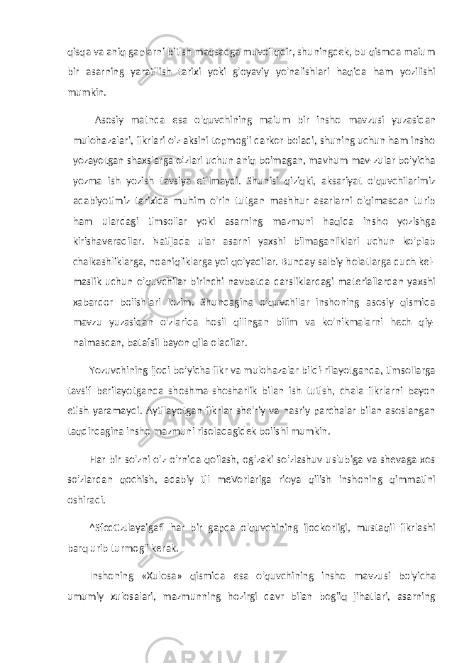 qisqa va aniq gaplarni bitish maqsadga muvofiqdir, shuningdek, bu qismda maium bir asarning yaratilish tarixi yoki g&#39;oyaviy yo&#39;nalishlari haqida ham yozilishi mumkin. Asosiy matnda esa o&#39;quvchining maium bir insho mav zusi yuzasidan mulohazalari, fikrlari o&#39;z aksini topmog&#39;i darkor boiadi, shuning uchun ham insho yozayotgan shaxslarga o&#39;zlari uchun aniq boimagan, mavhum mav-zular bo&#39;yicha yozma ish yozish tavsiya etilmaydi. Shunisi qiziqki, aksariyat o&#39;quvchilarimiz adabiyotimiz tarixida muhim o&#39;rin tutgan mashhur asarlarni o&#39;qimasdan turib ham ulardagi timsollar yoki asarning mazmuni haqida in sho yozishga kirishaveradilar. Natijada ular asarni yaxshi bilmaganliklari uchun ko&#39;plab chalkashliklarga, noaniqliklarga yoi qo&#39;yadilar. Bunday salbiy holatlarga duch kel- maslik uchun o&#39;quvchilar birinchi navbatda darsliklardagi materiallardan yaxshi xabardor boiishlari lozim. Shundagina o&#39;quvchilar inshoning asosiy qismida mavzu yuzasidan o&#39;zlarida hosil qilingan bilim va ko&#39;nikmalarni hech qiy- nalmasdan, batafsil bayon qila oladilar. Yozuvchining ijodi bo&#39;yicha fikr va mulohazalar bildi-rilayotganda, timsollarga tavsif berilayotganda shoshma-shosharlik bilan ish tutish, chala fikrlarni bayon etish yaramaydi. Aytilayotgan fikrlar she&#39;riy va nasriy parchalar bilan asoslangan taqdirdagina insho mazmuni risoladagidek boiishi mumkin. Har bir so&#39;zni o&#39;z o&#39;rnida qoilash, og&#39;zaki so&#39;zlashuv uslubiga va shevaga xos so&#39;zlardan qochish, adabiy til meVorlariga rioya qilish inshoning qimmatini oshiradi. ^SfcdCzJlayaigafl har bir gapda o&#39;quvchining ijodkorligi, mustaqil fikrlashi barq urib turmog&#39;i kerak. Inshoning «Xulosa» qismida esa o&#39;quvchining insho mav zusi bo&#39;yicha umumiy xulosalari, mazmunning hozirgi davr bilan bogiiq jihatlari, asarning 