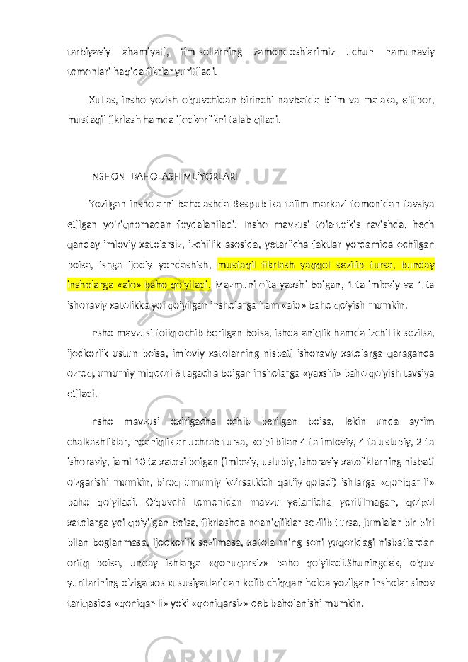 tarbiyaviy ahamiyati, tim-sollarning zamondoshlarimiz uchun namunaviy tomonlari haqida fikrlar yuritiladi. Xullas, insho yozish o&#39;quvchidan birinchi navbatda bilim va malaka, e&#39;tibor, mustaqil fikrlash hamda ijodkorlikni talab qiladi. INSHONI BAHOLASH ME&#39;YORLARI Yozilgan insholarni baholashda Respublika taiim markazi tomonidan tavsiya etilgan yo&#39;riqnomadan foydalaniladi. Insho mavzusi toia-to&#39;kis ravishda, hech qanday imloviy xatolarsiz, izchillik asosida, yetarlicha faktlar yordamida ochilgan boisa, ishga ijodiy yondashish, mustaqil fikrlash yaqqol sezilib tursa, bunday insholarga «aio» baho qo&#39;yiladi. Mazmuni o&#39;ta yaxshi boigan, 1 ta imloviy va 1 ta ishoraviy xatolikka yoi qo&#39;yilgan insholarga ham «aio» baho qo&#39;yish mumkin. Insho mavzusi toiiq ochib berilgan boisa, ishda aniqlik ham da izchillik sezilsa, ijodkorlik ustun boisa, imloviy xatolarning nisbati ishoraviy xatolarga qaraganda ozroq, umumiy miqdori 6 tagacha boigan insholarga «yaxshi» baho qo&#39;yish tavsiya etiladi. Insho mavzusi oxirigacha ochib berilgan boisa, lekin unda ayrim chalkashliklar, noaniqliklar uchrab tursa, ko&#39;pi bilan 4 ta imloviy, 4 ta uslubiy, 2 ta ishoraviy, jami 10 ta xatosi boigan (imloviy, uslubiy, ishoraviy xatoliklarning nisbati o&#39;zgarishi mum kin, biroq umumiy ko&#39;rsatkich qat&#39;iy qoladi) ishlarga «qoniqar-li» baho qo&#39;yiladi. O&#39;quvchi tomonidan mavzu yetarlicha yoritilmagan, qo&#39;pol xatolarga yoi qo&#39;yilgan boisa, fikrlashda noaniqliklar sezilib tursa, jumlalar bir-biri bilan bogianmasa, ijodkorlik sezilmasa, xatola r ning soni yuqoridagi nisbatlardan ortiq boisa, unday ishlarga «qonuqarsiz» baho qo&#39;yiladi.Shuningdek, o&#39;quv yurtlarining o&#39;ziga xos xususiyatlaridan kelib chiqqan holda yozilgan insholar sinov tariqasida «qoniqar-li» yoki «qoniqarsiz» deb baholanishi mumkin. 