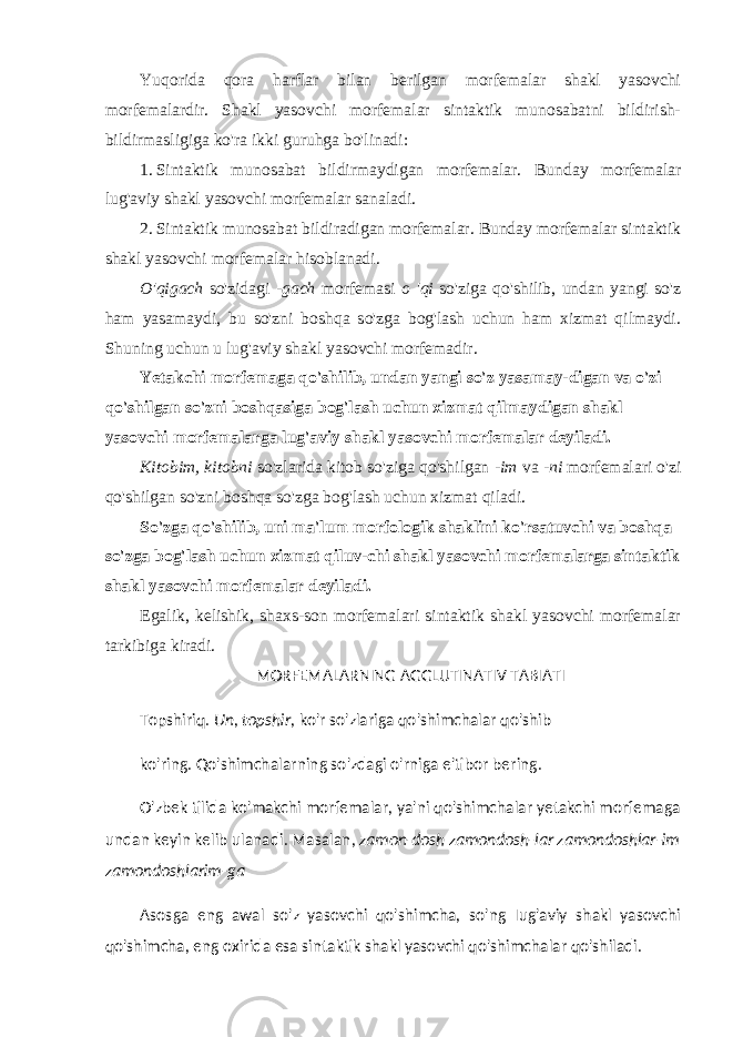 Yuqorida qora harflar bilan berilgan morfemalar shakl yasovchi morfemalardir. Shakl yasovchi morfemalar sintaktik munosabatni bildirish- bildirmasligiga ko&#39;ra ikki guruhga bo&#39;linadi: 1. Sintaktik munosabat bildirmaydigan morfemalar. Bun day morfemalar lug&#39;aviy shakl yasovchi morfemalar sanaladi. 2. Sintaktik munosabat bildiradigan morfemalar. Bunday morfemalar sintaktik shakl yasovchi morfemalar hisoblanadi. O&#39;qigach so&#39;zidagi -gach morfemasi o &#39;qi so&#39;ziga qo&#39;shilib, undan yangi so&#39;z ham yasamaydi, bu so&#39;zni boshqa so&#39;zga bog&#39;lash uchun ham xizmat qilmaydi. Shuning uchun u lug&#39;aviy shakl yasovchi morfemadir. Yetakchi morfemaga qo&#39;shilib, undan yangi so&#39;z yasamay-digan va o&#39;zi qo&#39;shilgan so&#39;zni boshqasiga bog&#39;lash uchun xizmat qilmaydigan shakl yasovchi morfemalarga lug&#39;aviy shakl yasovchi morfemalar deyiladi. Kitobim, kitobni so&#39;zlarida kitob so&#39;ziga qo&#39;shilgan -im va -ni morfemalari o&#39;zi qo&#39;shilgan so&#39;zni boshqa so&#39;zga bog&#39;lash uchun xizmat qiladi. So&#39;zga qo&#39;shilib, uni ma&#39;lum morfologik shaklini ko&#39;rsatuvchi va boshqa so&#39;zga bog&#39;lash uchun xizmat qiluv-chi shakl yasovchi morfemalarga sintaktik shakl yasovchi morfemalar deyiladi. Egalik, kelishik, shaxs-son morfemalari sintaktik shakl yasovchi morfemalar tarkibiga kiradi. MORFEMALARNING AGGLUTINATIV TABIATI Topshiriq. Un, topshir, ko&#39;r so&#39;zlariga qo&#39;shimchalar qo&#39;shib ko&#39;ring. Qo&#39;shimchalarning so&#39;zdagi o&#39;rniga e&#39;tibor bering. O&#39;zbek tilida ko&#39;makchi morfemalar, ya&#39;ni qo&#39;shimchalar yetakchi morfemaga undan keyin kelib ulanadi. Masalan, zamon-dosh zamondosh-lar zamondoshlar-im zamondoshlarim-ga Asosga eng awal so&#39;z yasovchi qo&#39;shimcha, so&#39;ng Iug&#39;aviy shakl yasovchi qo&#39;shimcha, eng oxirida esa sintaktik shakl yasovchi qo&#39;shimchalar qo&#39;shiladi. 