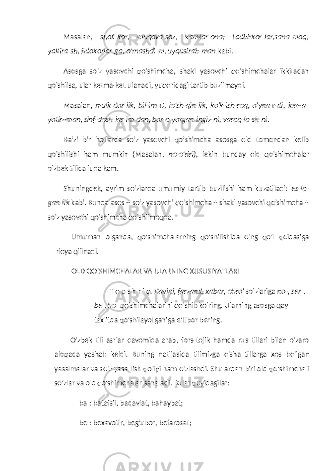 Masalan, sholi-kor, muqova-soz, kamtar-ona; tadbirkor-lar,sana-moq, yaltira-sh, fidokorlar-ga, o&#39;rnashdi-m, uyqusirab-man kabi. Asosga so&#39;z yasovchi qo&#39;shimcha, shakl yasovchi qo&#39;shimchalar ikkitadan qo&#39;shilsa, ular ketma-ket ulana di, yuqoridagi tartib buzilmaydi. Masalan, mulk-dor-lik, bil-im-U, jo&#39;sh-qin-lik, ko&#39;k-ish-roq, o&#39;yna-t-di, ket~a- yotir~man, sinf-dosh-lar-im-dan, bor-a-yotgan-ingiz-ni, varaq-la-sh-ni. Ba&#39;zi bir hollarda so&#39;z yasovchi qo&#39;shimcha asosga old tomondan kelib qo&#39;shilishi ham mumkin (Masalan, no-o&#39;riri), lekin bunday old qo&#39;shimchalar o&#39;zbek tilida juda kam. Shuningdek, ayrim so&#39;zlarda umumiy tartib buzilishi ham kuzatiladi: es-la- gan-lik kabi. Bunda asos + so&#39;z yasovchi qo&#39;shimcha + shakl yasovchi qo&#39;shimcha + so&#39;z yasovchi qo&#39;shimcha qo&#39;shilmoqda. Umuman olganda, qo&#39;shimchalarning qo&#39;shilishida o&#39;ng qo&#39;l qoidasiga rioya qilinadi. OLD QO&#39;SHIMCHALAR VA ULARNING XUSUSIYATLARI T o p s h r i q. Davlal, farzand, xabar, obro&#39; so&#39;zlariga no-, ser-, be-, bo- qo&#39;shimchalarini qo&#39;shib ko&#39;ring. Ularning asosga qay taxlitda qo&#39;shilayotganiga e&#39;tibor bering. O&#39;zbek tili asrlar davomida arab, fors-tojik hamda rus tillari bilan o&#39;zaro aloqada yashab keldi. Buning natijasida tilimizga o&#39;sha tillarga xos bo&#39;lgan yasalmalar va so&#39;z yasa-lish qolipi ham o&#39;zlashdi. Shulardan biri old qo&#39;shimchali so&#39;zlar va old qo&#39;shimchalar sanaladi. Bular quyidagilar: ba-: batafsil, badavlat, bahaybat; be-: bexavotir, beg&#39;ubor, befarosat; 