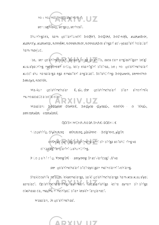 no-: noumid, noqulay, norozi; ser-: serzavq, sergap, serhosil. Shuningdek, kam qo&#39;llaniluvchi badfe&#39;l, badjahl, bad-nafs, xushxabar, xushro&#39;y, xushvaqt, hamfikr, hamshahar, hamsuhbat singari so&#39;z yasalishi holatlari ham mavjud. -ba, -ser qo&#39;shimchalari, asosan, otga qo&#39;shilib, asos-dan anglashilgan belgi- xususiyatning me&#39;yordan ortiq, ko&#39;p ekanligini bildirsa, be-; no- qo&#39;shimchalari xuddi shu narsalarga ega emaslikni anglatadi. Solishtiring: baquvvat, serma&#39;no- behayo, noo&#39;rin. Mazkur qo&#39;shimchalar -li,-siz,-dor qo&#39;shimchalari bilan sinonimik munosabatida bo&#39;la oladi. Masalan: badavlat—davlatli, beqiyos—qiyossiz, noo&#39;rin— o &#39;rinsiz, sertashvish—tashvishli. QO&#39;SHIMCHALARDA SHAKLDOSHLIK 1-topshiriq. O&#39;yinchoq — erinchoq, pistirma — bo&#39;g&#39;ma, yig&#39;in- to&#39;lin so&#39;zlaridagi qo&#39;shimchalarni bir-biriga solishti-ring va o&#39;rtadagi farqlarini tushuntiring. 2-t o p s h i r i q. Yomg&#39;irli — seryomg &#39;ir so&#39;zlaridagi -// va ser- qo&#39;shimchalari bildirayotgan ma&#39;nolarni izohlang. Shakldoshlik nafaqat leksemalarga, balki qo&#39;shim chalarga ham xos xususiyat sanaladi. Qo&#39;shimchalarning ayrimlari ifodalanishiga ko&#39;ra aynan bir-biriga o&#39;xshasa-da, mazmun-mohiyati bilan keskin farqlanadi. Masalan, -in qo&#39;shimchasi. 