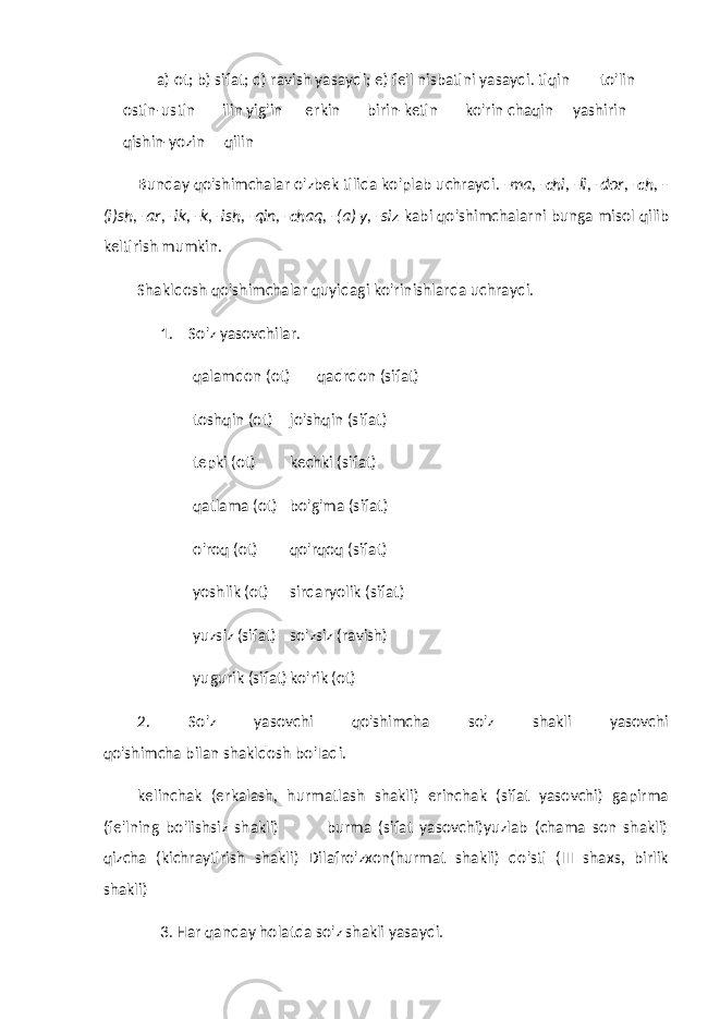 a) ot; b) sifat; d) ravish yasaydi; e) fe&#39;l nisbatini yasaydi. tiqin to&#39;lin ostin-ustin ilin yig&#39;in erkin birin-ketin ko&#39;rin chaqin yashirin qishin-yozin qilin Bunday qo&#39;shimchalar o&#39;zbek tilida ko&#39;plab uchraydi. -ma, -chi, -li, -dor, -ch, - (i)sh, -ar, -ik, -k, -ish, -qin, -chaq, -(a) y, -siz kabi qo&#39;shimchalarni bunga misol qilib keltirish mumkin. Shakldosh qo&#39;shimchalar quyidagi ko&#39;rinishlarda uchraydi. 1. So&#39;z yasovchilar. qalamdon (ot) qadrdon (sifat) toshqin (ot) jo&#39;shqin (sifat) tepki (ot) kechki (sifat) qatlama (ot) bo&#39;g&#39;ma (sifat) o&#39;roq (ot) qo&#39;rqoq (sifat) yoshlik (ot) sirdaryolik (sifat) yuzsiz (sifat) so&#39;zsiz (ravish) yugurik (sifat) ko&#39;rik (ot) 2. So&#39;z yasovchi qo&#39;shimcha so&#39;z shakli yasovchi qo&#39;shimcha bilan shakldosh bo&#39;Iadi. kelinchak (erkalash, hurmatlash shakli) erinchak (sifat yasovchi) gapirma (fe&#39;lning bo&#39;lishsiz shakli) burma (sifat yasovchi)yuzlab (chama son shakli) qizcha (kichraytirish shakli) Dilafro&#39;zxon(hurmat shakli) do&#39;sti (III shaxs, birlik shakli) 3. Har qanday holatda so&#39;z shakli yasaydi. 