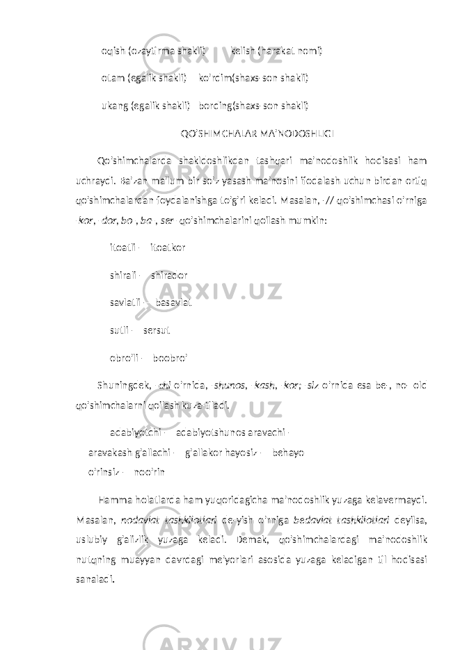 oqish (ozaytirma shakli) kelish (harakat nomi) otam (egalik shakli) ko&#39;rdim(shaxs-son shakli) ukang (egalik shakli) bording(shaxs-son shakli) QO&#39;SHIMCHALAR MA&#39;NODOSHLIGI Qo&#39;shimchalarda shakldoshlikdan tashqari ma&#39;nodoshlik hodisasi ham uchraydi. Ba&#39;zan ma&#39;lum bir so&#39;z yasash ma&#39;nosini ifodalash uchun birdan ortiq qo&#39;shimchalardan foydalanishga to&#39;g&#39;ri keladi. Masalan, -// qo&#39;shimchasi o&#39;rniga -kor, -dor, bo-, ba-, ser- qo&#39;shimchalarini qoilash mumkin: itoatli — itoatkor shirali — shirador savlatli — basavlat sutli — sersut obro&#39;li — boobro&#39; Shuningdek, -chi o&#39;rnida, -shunos, -kash, -kor; -siz o&#39;rnida esa be-, no- old qo&#39;shimchalarni qoilash kuza-tiladi. adabiyotchi — adabiyotshunos aravachi — aravakash g&#39;allachi — g&#39;allakor hayosiz — behayo o&#39;rinsiz — noo&#39;rin Hamma holatlarda ham yuqoridagicha ma&#39;nodoshlik yuzaga kelavermaydi. Masalan, nodavlat tashkilotlari de-yish o&#39;rniga bedavlat tashkilotlari deyilsa, uslubiy g&#39;alizlik yuzaga keladi. Demak, qo&#39;shimchalardagi ma&#39;nodoshlik nutqning muayyan davrdagi me&#39;yorlari asosida yuzaga keladigan til hodisasi sanaladi . 