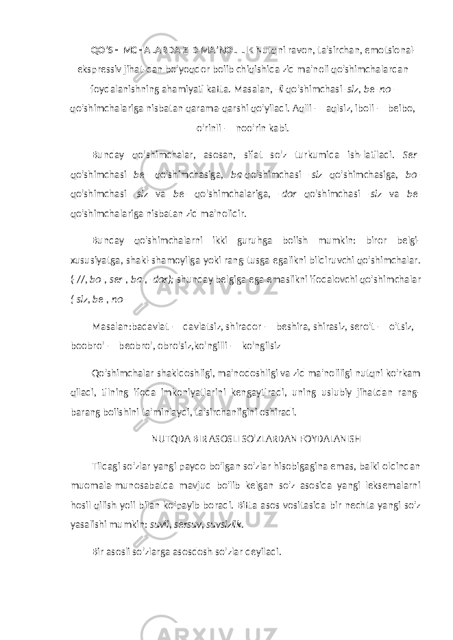 QO&#39;SHIMCHALARDA ZID MA&#39;NOLILIK Nutqni ravon, ta&#39;sirchan, emotsional- ekspressiv jihat-dan bo&#39;yoqdor boiib chiqishida zid ma&#39;noli qo&#39;shimchalardan foydalanishning ahamiyati katta. Masalan, -li qo&#39;shimchasi -siz, be- no- qo&#39;shimchalariga nisbatan qarama-qarshi qo&#39;yiladi. Aqlli — aqlsiz, iboli — beibo, o&#39;rinli — noo&#39;rin kabi. Bunday qo&#39;shimchalar, asosan, sifat so&#39;z turkumida ish-latiladi. Ser- qo&#39;shimchasi be- qo&#39;shimchasiga, ba- qo&#39;shimchasi -siz qo&#39;shimchasiga, bo- qo&#39;shimchasi -siz va be- qo&#39;shimchalariga, -dor qo&#39;shimchasi -siz va be- qo&#39;shimchalariga nisbatan zid ma&#39;nolidir. Bunday qo&#39;shimchalarni ikki guruhga boiish mumkin: biror belgi- xususiyatga, shakl-shamoyilga yoki rang-tusga egalikni bildiruvchi qo&#39;shimchalar. (-//, bo-, ser-, ba-, -dor); shunday belgiga ega emaslikni ifodalovchi qo&#39;shim chalar (-siz, be-, no- Masalan:badavlat — davlatsiz, shirador — beshira, shirasiz, sero&#39;t — o&#39;tsiz, boobro&#39; — beobro&#39;, obro&#39;siz,ko&#39;ngilli — ko&#39;ngilsiz Qo&#39;shimchalar shakldoshligi, ma&#39;nodoshligi va zid ma&#39;noliligi nutqni ko&#39;rkam qiladi, tilning ifoda imkoniyatlarini kengaytiradi, uning uslubiy jihatdan rang- barang boiishini ta&#39;minlaydi, ta&#39;sirchanligini oshiradi. NUTQDA BIR ASOSLI SO&#39;ZLARDAN FOYDALANISH Tildagi so&#39;zlar yangi paydo bo&#39;lgan so&#39;zlar hisobigagina emas, balki oldindan muomala-munosabatda mavjud bo&#39;lib kelgan so&#39;z asosida yangi leksemalarni hosil qilish yoii bilan ko&#39;payib boradi. Bitta asos vositasida bir nechta yangi so&#39;z yasalishi mumkin: suvli, sersuv, suvsizlik. Bir asosli so&#39;zlarga asosdosh so&#39;zlar deyiladi. 