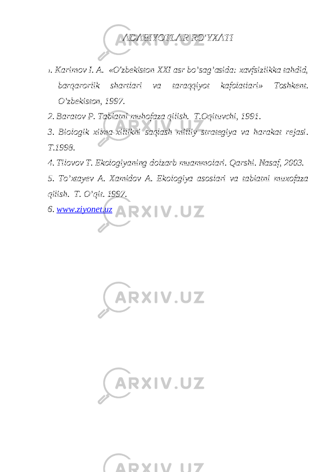 ADABIYOTLAR RO&#39;YXATI 1 . Karimov I. A. «O&#39;zbekiston XXI asr bo’sag’asida: xavfsizlikka tahdid, barqarorlik shartlari va taraqqiyot kafolatlari» Toshkent. O’ zbekiston, 1997. 2. Baratov P . Tabiatni muhofaza q ilish. T.Oqituvchi, 1991. 3. Biologik xilma-xillikni saqlash milliy strategiya va harakat rejasi . T.1998. 4. Tilovov T. Ekologiyaning dolzarb muammolari. Qarshi. Nasaf, 2003. 5. T o’ xtayev A. Xamidov A . Ekologiya asoslari va tabiatni muxofaza q ilish. T. O’qit. 1997. 6. www.ziyonet.uz 