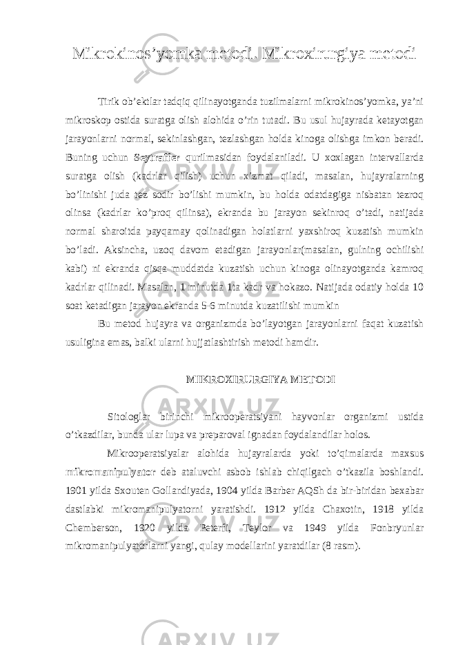 Mikrokinos’yomka metodi . Mikroxirurgiya metodi Tirik ob’ektlar tadqiq qilinayotganda tuzilmalarni mikrokinos’yomka, ya’ni mikroskop ostida suratga olish alohida o’rin tutadi. Bu usul hujayrada ketayotgan jarayonlarni normal, sekinlashgan, tezlashgan holda kinoga olishga imkon beradi. Buning uchun Seytraffer qurilmasidan foydalaniladi. U xoxlagan intervallarda suratga olish (kadrlar qilish) uchun xizmat qiladi, masalan, hujayralarning bo’linishi juda tez sodir bo’lishi mumkin, bu holda odatdagiga nisbatan tezroq olinsa (kadrlar ko’proq qilinsa), ekranda bu jarayon sekinroq o’tadi, natijada normal sharoitda payqamay qolinadigan holatlarni yaxshiroq kuzatish mumkin bo’ladi. Aksincha, uzoq davom etadigan jarayonlar(masalan, gulning ochilishi kabi) ni ekranda qisqa muddatda kuzatish uchun kinoga olinayotganda kamroq kadrlar qilinadi. Masalan, 1 minutda 1ta kadr va hokazo. Natijada odatiy holda 10 soat ketadigan jarayon ekranda 5-6 minutda kuzatilishi mumkin Bu metod hujayra va organizmda bo’layotgan jarayonlarni faqat kuzatish usuligina emas, balki ularni hujjatlashtirish metodi hamdir. MIKROXIRURGIYA METODI Sitologlar birinchi mikrooperatsiyani hayvonlar organizmi ustida o’tkazdilar, bunda ular lupa va preparoval ignadan foydalandilar holos. Mikrooperatsiyalar alohida hujayralarda yoki to’qimalarda maxsus mikromanipulyator deb ataluvchi asbob ishlab chiqilgach o’tkazila boshlandi. 1901 yilda Sxouten Gollandiyada, 1904 yilda Barber AQSh da bir-biridan bexabar dastlabki mikromanipulyatorni yaratishdi. 1912 yilda Chaxotin, 1918 yilda Chemberson, 1920 yilda Peterfi, Teylor va 1949 yilda Fonbryunlar mikromanipulyatorlarni yangi, qulay modellarini yaratdilar (8 rasm). 