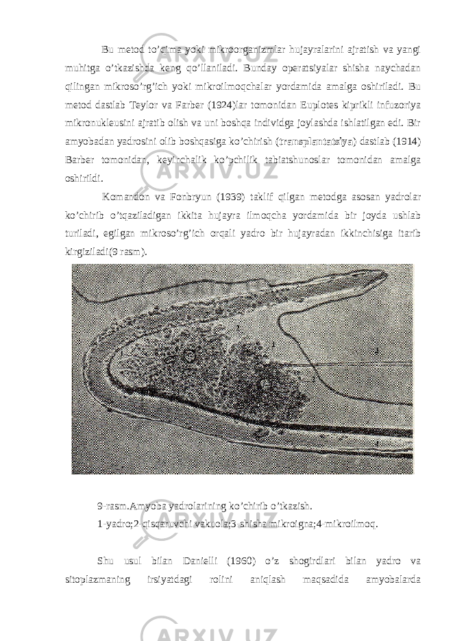  Bu metod to’qima yoki mikroorganizmlar hujayralarini ajratish va yangi muhitga o’tkazishda keng qo’llaniladi. Bunday operatsiyalar shisha naychadan qilingan mikroso’rg’ich yoki mikroilmoqchalar yordamida amalga oshiriladi. Bu metod dastlab Teylor va Farber (1924)lar tomonidan Euplotes kiprikli infuzoriya mikronukleusini ajratib olish va uni boshqa individga joylashda ishlatilgan edi. Bir amyobadan yadrosini olib boshqasiga ko’chirish ( transplantatsiya ) dastlab (1914) Barber tomonidan, keyinchalik ko’pchilik tabiatshunoslar tomonidan amalga oshirildi. Komandon va Fonbryun (1939) taklif qilgan metodga asosan yadrolar ko’chirib o’tqaziladigan ikkita hujayra ilmoqcha yordamida bir joyda ushlab turiladi, egilgan mikroso’rg’ich orqali yadro bir hujayradan ikkinchisiga itarib kirgiziladi(9 rasm). 9-rasm.Amyoba yadrolarining ko’chirib o’tkazish. 1-yadro;2-qisqaruvchi vakuola;3-shisha mikroigna;4-mikroilmoq. Shu usul bilan Danielli (1960) o’z shogirdlari bilan yadro va sitoplazmaning irsiyatdagi rolini aniqlash maqsadida amyobalarda 