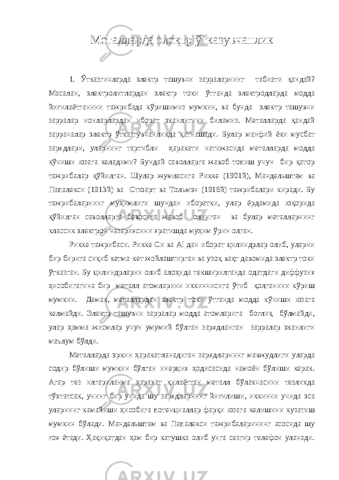 Металларда электр ўтказувчанлик 1. Ўтказгичларда электр ташувчи зарраларнинг табиати қандай? Масалан, электролитлардан электр токи ўтганда электродларда модда йиғилаётганини тажрибада кўришимиз мумкин, ва бунда электр ташувчи зарралар ионларлардан иборат эканлигини биламиз. Металларда қандай заррачалар электр ўтказгувчанликда қатнашади. Булар манфий ёки мусбат зарядлари, уларнинг тартибли ҳаракати натижасида металларда модда кўчиши юзага келадими? Бундай саволларга жавоб топиш учун бир қатор тажрибалар қўйилган. Шулар жумласига Рикке (1901й), Мандельштам ва Папалекси (1913й) ва Стюарт ва Тольмэн (1916й) тажрибалари киради. Бу тажрибаларнинг муҳимлиги шундан иборатки, улар ёрдамида юқорида қўйилган саволларга бевосита жавоб олинган ва булар металларнинг классик электрон назариясини яратишда муҳим ўрин олган. Рикке тажрибаси. Рикке Си ва Al дан иборат цилиндрлар олиб, уларни бир бирига сиқиб кетма-кет жойлаштирган ва узоқ вақт давомида электр токи ўтказган. Бу цилиндрларни олиб алоҳида текширилганда одатдаги диффузия ҳисобигагина бир металл атомларини иккинчисига ўтиб қолганини кўриш мумкин. Демак, металлардан электр токи ўтганда модда кўчиши юзага келмайди. Электр ташувчи зарралар модда атомларига боғлиқ бўлмайди, улар ҳамма жисмлар учун умумий бўлган зарядланган зарралар эканлиги маълум бўлди. Металларда эркин ҳаракатланадиган зарядларнинг мавжудлиги уларда содир бўлиши мумкин бўлган инерция ҳодисасида намоён бўлиши керак. Агар тез илгариланма ҳаракат қилаётган металл бўлакчасини тезликда тўхтатсак, унинг бир учида шу зарядларнинг йиғилиши, иккинчи учида эса уларнинг камайиши ҳисобига потенциаллар фарқи юзага келишини кузатиш мумкин бўлади. Мандельштам ва Папалекси тажрибаларининг асосида шу ғоя ётади. Ҳақиқатдан ҳам бир катушка олиб унга сезгир телефон уланади. 