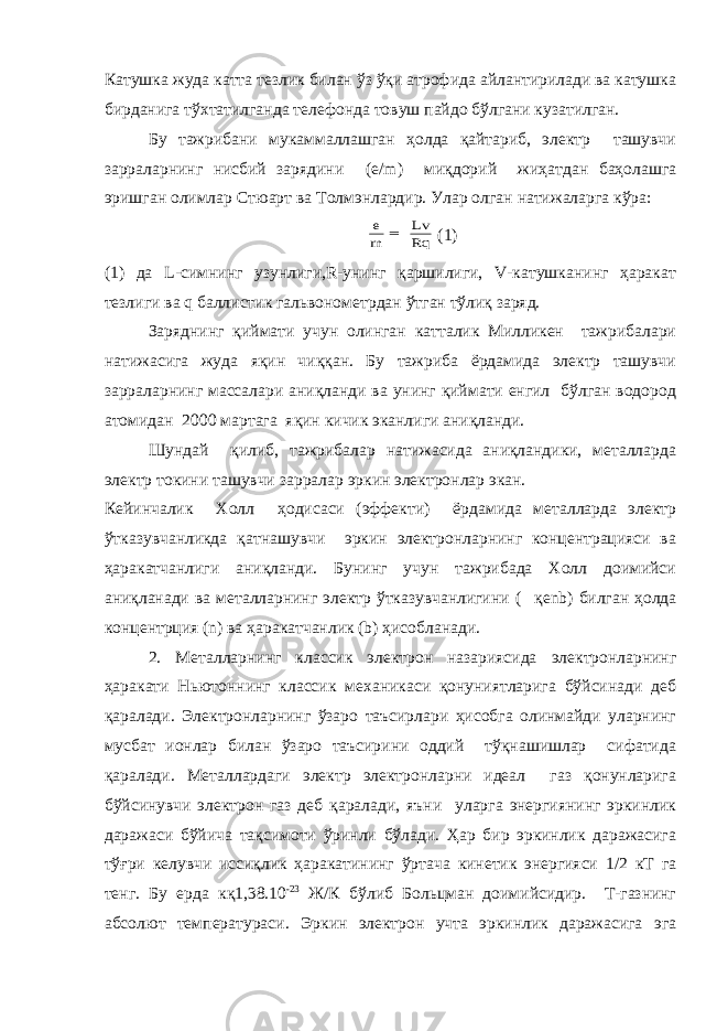 Катушка жуда катта тезлик билан ўз ўқи атрофида айлантирилади ва катушка бирданига тўхтатилганда телефонда товуш пайдо бўлгани кузатилган. Бу тажрибани мукаммаллашган ҳолда қайтариб, электр ташувчи зарраларнинг нисбий зарядини (е/ m ) миқдорий жиҳатдан баҳолашга эришган олимлар Стюарт ва Толмэнлардир. Улар олган натижаларга кўра:Rq Lv m e  (1) (1) да L -симнинг узунлиги,R-унинг қаршилиги, V-катушканинг ҳаракат тезлиги ва q баллистик гальвонометрдан ўтган тўлиқ заряд. Заряднинг қиймати учун олинган катталик Милликен тажрибалари натижасига жуда яқин чиққан. Бу тажриба ёрдамида электр ташувчи зарраларнинг массалари аниқланди ва унинг қиймати енгил бўлган водород атомидан 2000 мартага яқин кичик эканлиги аниқланди. Шундай қилиб, тажрибалар натижасида аниқландики, металларда электр токини ташувчи зарралар эркин электронлар экан. Кейинчалик Холл ҳодисаси (эффекти) ёрдамида металларда электр ўтказувчанликда қатнашувчи эркин электронларнинг концентрацияси ва ҳаракатчанлиги аниқланди. Бунинг учун тажрибада Холл доимийси аниқланади ва металларнинг электр ўтказувчанлигини (  қ enb ) билган ҳолда концентрция (n) ва ҳаракатчанлик (b) ҳисобланади. 2. Металларнинг классик электрон назариясида электронларнинг ҳаракати Ньютоннинг классик механикаси қонуниятларига бўйсинади деб қаралади. Электронларнинг ўзаро таъсирлари ҳисобга олинмайди уларнинг мусбат ионлар билан ўзаро таъсирини оддий тўқнашишлар сифатида қаралади. Металлардаги электр электронларни идеал газ қонунларига бўйсинувчи электрон газ деб қаралади, яъни уларга энергиянинг эркинлик даражаси бўйича тақсимоти ўринли бўлади. Ҳар бир эркинлик даражасига тўғри келувчи иссиқлик ҳаракатининг ўртача кинетик энергияси 1/2 кТ га тенг. Бу ерда кқ1,38.10 -23 Ж/К бўлиб Больцман доимийсидир. Т-газнинг абсолют температураси. Эркин электрон учта эркинлик даражасига эга 