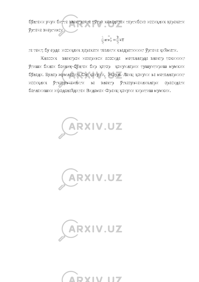 бўлгани учун битта электронга тўғри келадиган тартибсиз иссиқлик ҳаракати ўртача энергиясиkT2 3 vm2 1 2T  га тенг; бу ерда иссиқлик ҳаракати тезлиги квадратининг ўртача қиймати. Классик электрон назарияси асосида металларда электр токининг ўтиши билан боғлиқ бўлган бир қатор қонунларни тушунтириш мумкин бўлади. Булар жумласига Ом қонуни, Жоуль-Ленц қонуни ва металларнинг иссиқлик ўтказувчанлиги ва электр ўтказувчанликлари орасидаги боғланишни ифодалайдиган Видеман-Франц қонуни киритиш мумкин. 