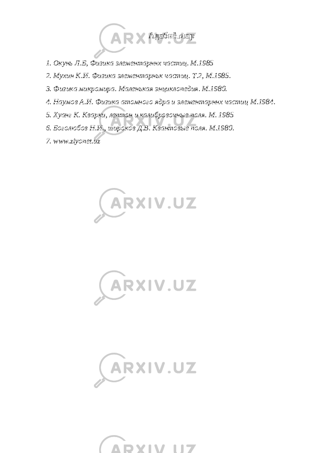 Адабиётлар 1. Окунь Л.Б, Физика элементарннх частиц. М.1985 2. Мухин К.И. Физика элементарньк частиц. Т.2, М.1985. 3. Физика микромира. Маленькая энциклопедия. М.1980. 4. Наумов А.И. Физика атомного ядра и элементарннх частиц М.1984. 5. Хуанг К. Кварки, лептон и калибровочные поля. М. 1985 6. Боголюбов Н.И., широков Д.В. Квантовые поля. М.1980. 7. www.ziyonet.uz 