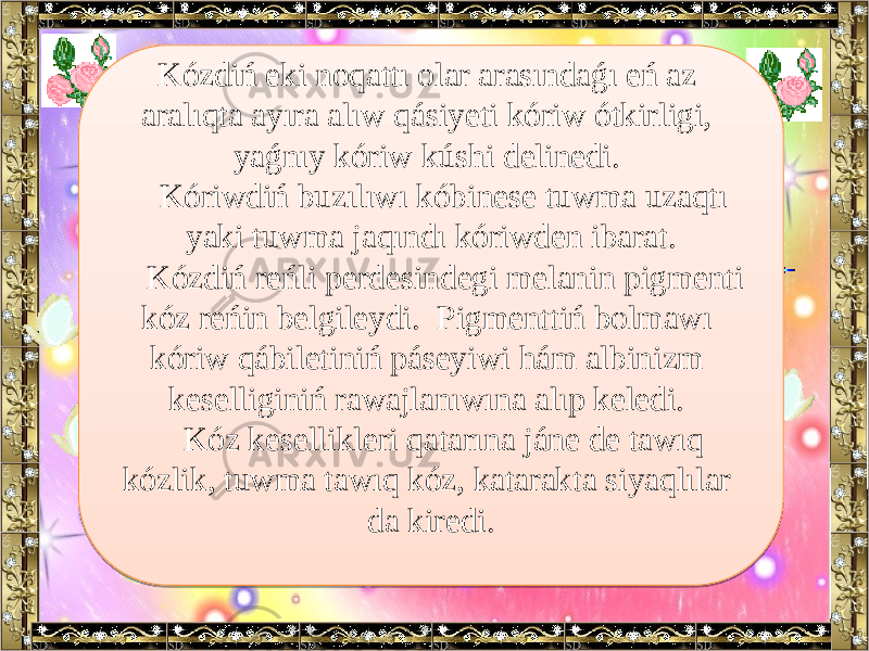 Kózdiń eki noqattı olar arasındaǵı eń az aralıqta ayıra alıw qásiyeti kóriw ótkirligi, yaǵnıy kóriw kúshi delinedi. Kóriwdiń buzılıwı kóbinese tuwma uzaqtı yaki tuwma jaqındı kóriwden ibarat. Kózdiń reńli perdesindegi melanin pigmenti kóz reńin belgileydi. Pigmenttiń bolmawı kóriw qábiletiniń páseyiwi hám albinizm keselliginiń rawajlanıwına alıp keledi. Kóz kesellikleri qatarına jáne de tawıq kózlik, tuwma tawıq kóz, katarakta siyaqlılar da kiredi.2A 0706 0A 09 0A 0909 18 18 181011 0909 18 260709 