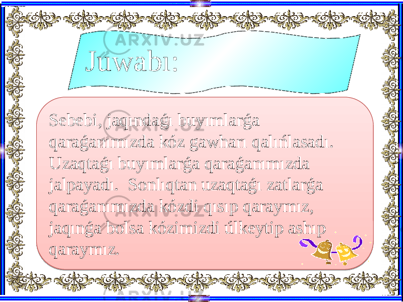 Sebebi, jaqındaǵı buyımlarǵa qaraǵanımızda kóz gawharı qalıńlasadı. Uzaqtaǵı buyımlarǵa qaraǵanımızda jalpayadı. Sonlıqtan uzaqtaǵı zatlarǵa qaraǵanımızda kózdi qısıp qaraymız, jaqınǵa bolsa kózimizdi úlkeytip ashıp qaraymız. Juwabı:371017 0D 4A21 1E070B1A 0D 1E070D 0D 