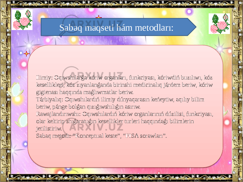 Sabaq maqseti hám metodları: Ilimiy: Oqıwshılarǵa kóriw organları, funkciyası, kóriwdiń buzılıwı, kóz kesellikleri, kóz zıyanlanǵanda birinshi medicinalıq járdem beriw, kóriw gigienası haqqında maǵlıwmatlar beriw. Tárbiyalıq: Oqıwshılardıń ilimiy dúnyaqarasın keńeytiw, aqılıy bilim beriw, pánge bolǵan qızıǵıwshılıǵın asırıw. Rawajlandırıwshı: Oqıwshılardıń kóriw organlarınıń dúzilisi, funkciyası, olar keltirip shıǵaratuǵın kesellikler turleri haqqındaǵı bilimlerin jetilistiriw. Sabaq metodı: “Konceptual keste”, “PISA sorawları”. 380B05 1810 1905 331B 1710 3C07 020B 1E 37071707 