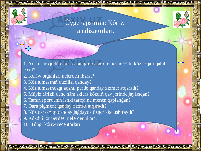 Úyge tapsırma: Kóriw analizatorları. 1. Adam sırtqı dúnyadan alatuǵın xabardıń neshe % in kóz arqalı qabıl etedi? 2. Kóriw organları nelerden ibarat? 3. Kóz almasınıń dúzilisi qanday? 4. Kóz almasındaǵı aqshıl perde qanday xızmet atqaradı? 5. Múyiz tárizli dene hám sklera kózdiń qay jerinde jaylasqan? 6. Tamırlı perdeniń ishki tárepi ne menen qaplanǵan? 7. Qara pigment qanday xızmet atqaradı? 8. Kóz qarashıǵı qanday jaǵdayda ózgeriske ushıraydı? 9. Kózdiń tor perdesi nelerden ibarat? 10. Túngi kóriw receptorları? 