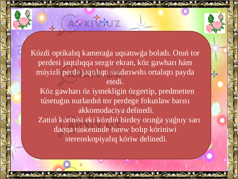 Kózdi optikalıq kameraǵa uqsatıwǵa boladı. Onıń tor perdesi jaqtılıqqa sezgir ekran, kóz gawharı hám múyizli perde jaqtılıqtı sındırıwshı ortalıqtı payda etedi. Kóz gawharı óz iymekligin ózgertip, predmetten túsetuǵın nurlardıń tor perdege fokuslaw barısı akkomodaciya delinedi. Zattıń kórinisi eki kózdiń birdey orınǵa yaǵnıy sarı daqqa túskeninde birew bolıp kóriniwi stereoskopiyalıq kóriw delinedi . 