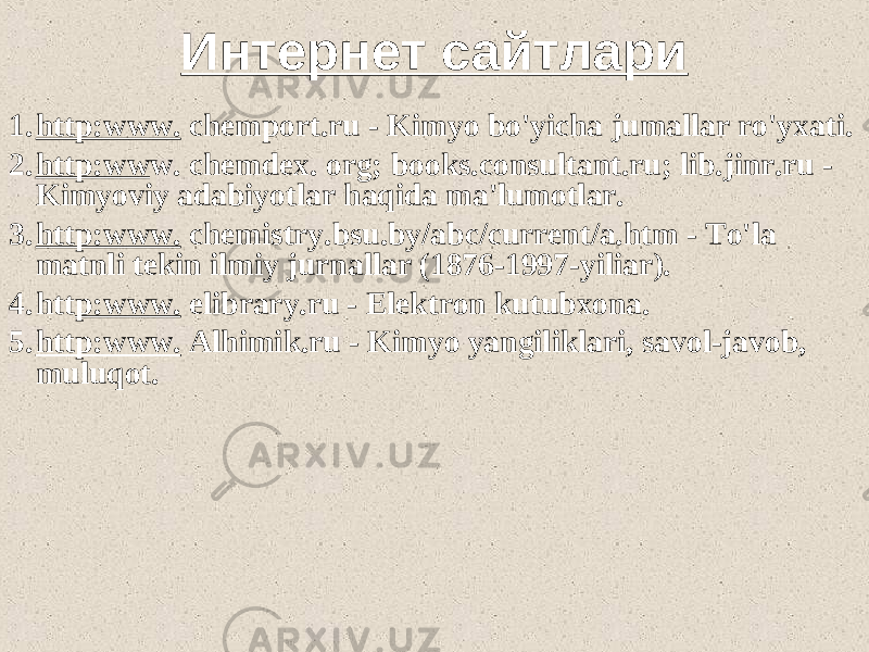 Интернет сайтлари 1. http:www. chemport.ru - Kimyo bo&#39;yicha jumallar ro&#39;yxati. 2. http:ww w. chemdex. org; books.consultant.ru; lib.jinr.ru - Kimyoviy adabiyotlar haqida ma&#39;lumotlar. 3. http:www. chemistry.bsu.by/abc/current/a.htm - To&#39;la matnli tekin ilmiy jurnallar (1876-1997-yiliar). 4. htt p:www. elibrary.ru - Elektron kutubxona. 5. http:www. Alhimik.ru - Kimyo yangiliklari, savol-javob, muluqot. 