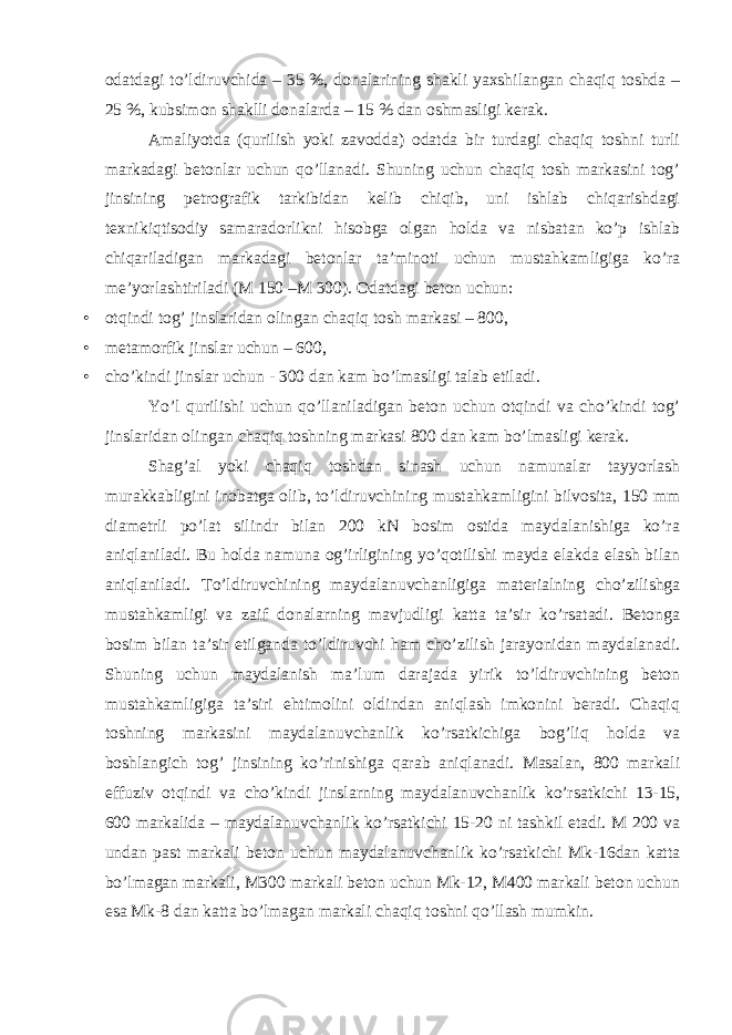 odatdagi to’ldiruvchida – 35 %, donalarining shakli yaxshilangan chaqiq toshda – 25 %, kubsimon shaklli donalarda – 15 % dan oshmasligi kerak. Amaliyotda (qurilish yoki zavodda) odatda bir turdagi chaqiq toshni turli markadagi betonlar uchun qo’llanadi. Shuning uchun chaqiq tosh markasini tog’ jinsining petrografik tarkibidan kelib chiqib, uni ishlab chiqarishdagi texnikiqtisodiy samaradorlikni hisobga olgan holda va nisbatan ko’p ishlab chiqariladigan markadagi betonlar ta’minoti uchun mustahkamligiga ko’ra me’yorlashtiriladi (M 150 –M 300). Odatdagi beton uchun: • otqindi tog’ jinslaridan olingan chaqiq tosh markasi – 800, • metamorfik jinslar uchun – 600, • cho’kindi jinslar uchun - 300 dan kam bo’lmasligi talab etiladi. Yo’l qurilishi uchun qo’llaniladigan beton uchun otqindi va cho’kindi tog’ jinslaridan olingan chaqiq toshning markasi 800 dan kam bo’lmasligi kerak. Shag’al yoki chaqiq toshdan sinash uchun namunalar tayyorlash murakkabligini inobatga olib, to’ldiruvchining mustahkamligini bilvosita, 150 mm diametrli po’lat silindr bilan 200 kN bosim ostida maydalanishiga ko’ra aniqlaniladi. Bu holda namuna og’irligining yo’qotilishi mayda elakda elash bilan aniqlaniladi. To’ldiruvchining maydalanuvchanligiga materialning cho’zilishga mustahkamligi va zaif donalarning mavjudligi katta ta’sir ko’rsatadi. Betonga bosim bilan ta’sir etilganda to’ldiruvchi ham cho’zilish jarayonidan maydalanadi. Shuning uchun maydalanish ma’lum darajada yirik to’ldiruvchining beton mustahkamligiga ta’siri ehtimolini oldindan aniqlash imkonini beradi. Chaqiq toshning markasini maydalanuvchanlik ko’rsatkichiga bog’liq holda va boshlangich tog’ jinsining ko’rinishiga qarab aniqlanadi. Masalan, 800 markali effuziv otqindi va cho’kindi jinslarning maydalanuvchanlik ko’rsatkichi 13-15, 600 markalida – maydalanuvchanlik ko’rsatkichi 15-20 ni tashkil etadi. M 200 va undan past markali beton uchun maydalanuvchanlik ko’rsatkichi Mk-16dan katta bo’lmagan markali, M300 markali beton uchun Mk-12, M400 markali beton uchun esa Mk-8 dan katta bo’lmagan markali chaqiq toshni qo’llash mumkin. 