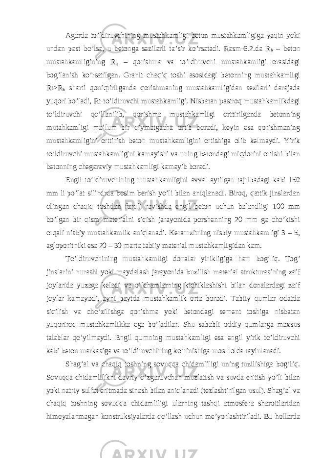 Agarda to’ldiruvchining mustahkamligi beton mustahkamligiga yaqin yoki undan past bo’lsa, u betonga sezilarli ta’sir ko’rsatadi. Rasm-6.2.da R b – beton mustahkamligining R q – qorishma va to’ldiruvchi mustahkamligi orasidagi bog’lanish ko’rsatilgan. Granit chaqiq toshi asosidagi betonning mustahkamligi Rt>R b sharti qoniqtirilganda qorishmaning mustahkamligidan sezilarli darajada yuqori bo’ladi, Rt-to’ldiruvchi mustahkamligi. Nisbatan pastroq mustahkamlikdagi to’ldiruvchi qo’llanilib, qorishma mustahkamligi orttirilganda betonning mutahkamligi ma’lum bir qiymatgacha ortib boradi, keyin esa qorishmaning mustahkamligini orttirish beton mustahkamligini ortishiga olib kelmaydi. Yirik to’ldiruvchi mustahkamligini kamayishi va uning betondagi miqdorini ortishi bilan betonning chegaraviy mustahkamligi kamayib boradi. Engil to’ldiruvchining mustahkamligini avval aytilgan tajribadagi kabi 150 mm li po’lat silindrda bosim berish yo’li bilan aniqlanadi. Biroq, qattik jinslardan olingan chaqiq toshdan farqli ravishda engil beton uchun balandligi 100 mm bo’lgan bir qism materialni siqish jarayonida porshenning 20 mm ga cho’kishi orqali nisbiy mustahkamlik aniqlanadi. Keramzitning nisbiy mustahkamligi 3 – 5, agloporitniki esa 20 – 30 marta tabiiy material mustahkamligidan kam. To’ldiruvchining mustahkamligi donalar yirikligiga ham bog’liq. Tog’ jinslarini nurashi yoki maydalash jarayonida buzilish material strukturasining zaif joylarida yuzaga keladi va o’lchamlarning kichiklashishi bilan donalardagi zaif joylar kamayadi, ayni paytda mustahkamlik orta boradi. Tabiiy qumlar odatda siqilish va cho’zilishga qorishma yoki betondagi sement toshiga nisbatan yuqoriroq mustahkamlikka ega bo’ladilar. Shu sababli oddiy qumlarga maxsus talablar qo’yilmaydi. Engil qumning mustahkamligi esa engil yirik to’ldiruvchi kabi beton markasiga va to’ldiruvchining ko’rinishiga mos holda tayinlanadi. Shag’al va chaqiq toshning sovuqqa chidamliligi uning tuzilishiga bog’liq. Sovuqqa chidamlilikni davriy o’zgaruvchan muzlatish va suvda eritish yo’li bilan yoki natriy sulfat eritmada sinash bilan aniqlanadi (tezlashtirilgan usul). Shag’al va chaqiq toshning sovuqqa chidamliligi ularning tashqi atmosfera sharoitlaridan himoyalanmagan konstruksiyalarda qo’llash uchun me’yorlashtiriladi. Bu hollarda 