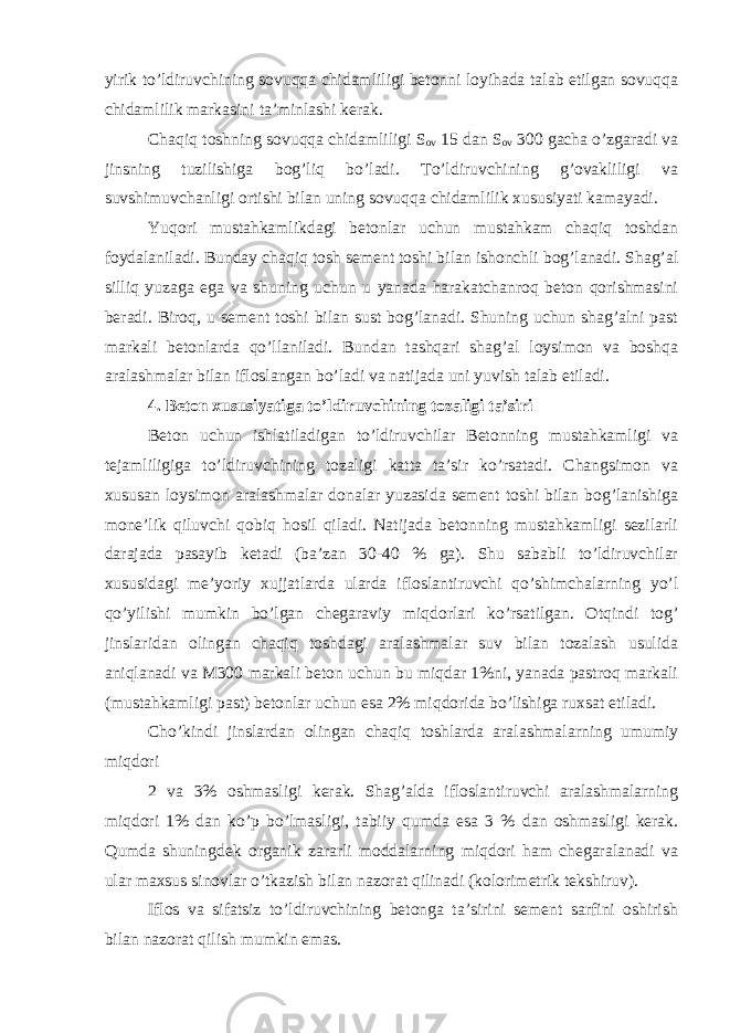 yirik to’ldiruvchining sovuqqa chidamliligi betonni loyihada talab etilgan sovuqqa chidamlilik markasini ta’minlashi kerak. Chaqiq toshning sovuqqa chidamliligi S ov 15 dan S ov 300 gacha o’zgaradi va jinsning tuzilishiga bog’liq bo’ladi. To’ldiruvchining g’ovakliligi va suvshimuvchanligi ortishi bilan uning sovuqqa chidamlilik xususiyati kamayadi. Yuqori mustahkamlikdagi betonlar uchun mustahkam chaqiq toshdan foydalaniladi. Bunday chaqiq tosh sement toshi bilan ishonchli bog’lanadi. Shag’al silliq yuzaga ega va shuning uchun u yanada harakatchanroq beton qorishmasini beradi. Biroq, u sement toshi bilan sust bog’lanadi. Shuning uchun shag’alni past markali betonlarda qo’llaniladi. Bundan tashqari shag’al loysimon va boshqa aralashmalar bilan ifloslangan bo’ladi va natijada uni yuvish talab etiladi. 4. Beton xususiyatiga to’ldiruvchining tozaligi ta’siri Beton uchun ishlatiladigan to’ldiruvchilar Betonning mustahkamligi va tejamliligiga to’ldiruvchining tozaligi katta ta’sir ko’rsatadi. Changsimon va xususan loysimon aralashmalar donalar yuzasida sement toshi bilan bog’lanishiga mone’lik qiluvchi qobiq hosil qiladi. Natijada betonning mustahkamligi sezilarli darajada pasayib ketadi (ba’zan 30-40 % ga). Shu sababli to’ldiruvchilar xususidagi me’yoriy xujjatlarda ularda ifloslantiruvchi qo’shimchalarning yo’l qo’yilishi mumkin bo’lgan chegaraviy miqdorlari ko’rsatilgan. Otqindi tog’ jinslaridan olingan chaqiq toshdagi aralashmalar suv bilan tozalash usulida aniqlanadi va M300 markali beton uchun bu miqdar 1%ni, yanada pastroq markali (mustahkamligi past) betonlar uchun esa 2% miqdorida bo’lishiga ruxsat etiladi. Cho’kindi jinslardan olingan chaqiq toshlarda aralashmalarning umumiy miqdori 2 va 3% oshmasligi kerak. Shag’alda ifloslantiruvchi aralashmalarning miqdori 1% dan ko’p bo’lmasligi, tabiiy qumda esa 3 % dan oshmasligi kerak. Qumda shuningdek organik zararli moddalarning miqdori ham chegaralanadi va ular maxsus sinovlar o’tkazish bilan nazorat qilinadi (kolorimetrik tekshiruv). Iflos va sifatsiz to’ldiruvchining betonga ta’sirini sement sarfini oshirish bilan nazorat qilish mumkin emas. 