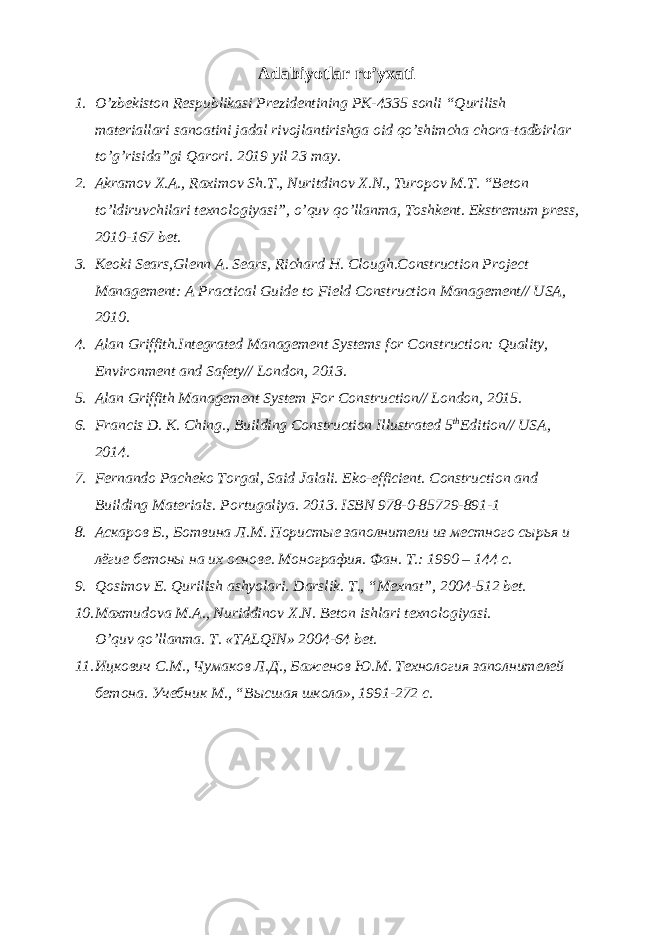 Adabiyotlar ro’yxati 1. O’zbekiston Respublikasi Prezidentining PK-4335 sonli “Qurilish materiallari sanoatini jadal rivojlantirishga oid qo’shimcha chora-tadbirlar to’g’risida”gi Qarori. 2019 yil 23 may. 2. Akramov X.A., Raximov Sh.T., Nuritdinov X.N., Turopov M.T. “Beton to’ldiruvchilari texnologiyasi”, o’quv qo’llanma, Toshkent. Ekstremum press, 2010-167 bet. 3. Keoki Sears,Glenn A. Sears, Richard H. Clough.Construction Project Management: A Practical Guide to Field Construction Management// USA, 2010. 4. Alan Griffith.Integrated Management Systems for Construction: Quality, Environment and Safety// London, 2013. 5. Alan Griffith Management System For Construction// London, 2015. 6. Francis D. K. Ching., Building Construction Illustrated 5 th Edition// USA, 2014. 7. Fernando Pacheko Torgal, Said Jalali. Eko-efficient. Construction and Building Materials. Portugaliya. 2013. ISBN 978-0-85729-891-1 8. Аскаров Б., Ботвина Л.М. Пористые заполнители из местного сырья и лёгие бетоны на их основе. Монография. Фан. T.: 1990 – 144 с. 9. Qosimov E. Qurilish ashyolari. Darslik. T., “Mexnat”, 2004-512 bet. 10. Maxmudova M.A., Nuriddinov X.N. Beton ishlari texnologiyasi. O’quv qo’llanma. T. «TALQIN» 2004-64 bet. 11. Ицкович С.М., Чумаков Л.Д., Баженов Ю.М. Технология заполнителей бетона. Учебник М., “Высшая школа», 1991-272 c. 