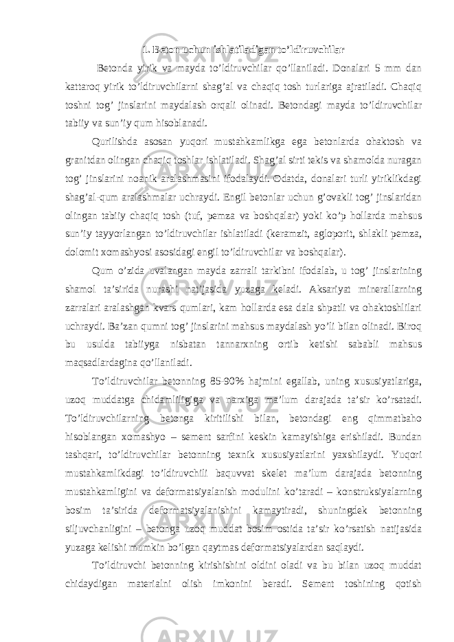 1. Beton uchun ishlatiladigan to’ldiruvchilar Betonda yirik va mayda to’ldiruvchilar qo’llaniladi. Donalari 5 mm dan kattaroq yirik to’ldiruvchilarni shag’al va chaqiq tosh turlariga ajratiladi. Chaqiq toshni tog’ jinslarini maydalash orqali olinadi. Betondagi mayda to’ldiruvchilar tabiiy va sun’iy qum hisoblanadi. Qurilishda asosan yuqori mustahkamlikga ega betonlarda ohaktosh va granitdan olingan chaqiq toshlar ishlatiladi. Shag’al sirti tekis va shamolda nuragan tog’ jinslarini noanik aralashmasini ifodalaydi. Odatda, donalari turli yiriklikdagi shag’al-qum aralashmalar uchraydi. Engil betonlar uchun g’ovakli tog’ jinslaridan olingan tabiiy chaqiq tosh (tuf, pemza va boshqalar) yoki ko’p hollarda mahsus sun’iy tayyorlangan to’ldiruvchilar ishlatiladi (keramzit, agloporit, shlakli pemza, dolomit xomashyosi asosidagi engil to’ldiruvchilar va boshqalar). Qum o’zida uvalangan mayda zarrali tarkibni ifodalab, u tog’ jinslarining shamol ta’sirida nurashi natijasida yuzaga keladi. Aksariyat minerallarning zarralari aralashgan kvars qumlari, kam hollarda esa dala shpatli va ohaktoshlilari uchraydi. Ba’zan qumni tog’ jinslarini mahsus maydalash yo’li bilan olinadi. Biroq bu usulda tabiiyga nisbatan tannarxning ortib ketishi sababli mahsus maqsadlardagina qo’llaniladi. To’ldiruvchilar betonning 85-90% hajmini egallab, uning xususiyatlariga, uzoq muddatga chidamliligiga va narxiga ma’lum darajada ta’sir ko’rsatadi. To’ldiruvchilarning betonga kiritilishi bilan, betondagi eng qimmatbaho hisoblangan xomashyo – sement sarfini keskin kamayishiga erishiladi. Bundan tashqari, to’ldiruvchilar betonning texnik xususiyatlarini yaxshilaydi. Yuqori mustahkamlikdagi to’ldiruvchili baquvvat skelet ma’lum darajada betonning mustahkamligini va deformatsiyalanish modulini ko’taradi – konstruksiyalarning bosim ta’sirida deformatsiyalanishini kamaytiradi, shuningdek betonning siljuvchanligini – betonga uzoq muddat bosim ostida ta’sir ko’rsatish natijasida yuzaga kelishi mumkin bo’lgan qaytmas deformatsiyalardan saqlaydi. To’ldiruvchi betonning kirishishini oldini oladi va bu bilan uzoq muddat chidaydigan materialni olish imkonini beradi. Sement toshining qotish 