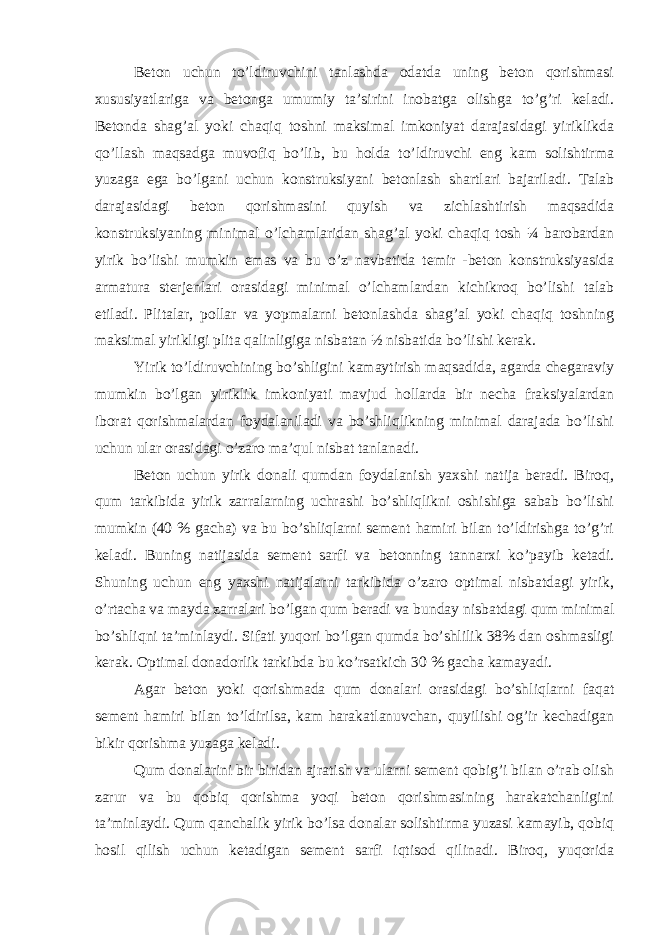 Beton uchun to’ldiruvchini tanlashda odatda uning beton qorishmasi xususiyatlariga va betonga umumiy ta’sirini inobatga olishga to’g’ri keladi. Betonda shag’al yoki chaqiq toshni maksimal imkoniyat darajasidagi yiriklikda qo’llash maqsadga muvofiq bo’lib, bu holda to’ldiruvchi eng kam solishtirma yuzaga ega bo’lgani uchun konstruksiyani betonlash shartlari bajariladi. Talab darajasidagi beton qorishmasini quyish va zichlashtirish maqsadida konstruksiyaning minimal o’lchamlaridan shag’al yoki chaqiq tosh ¼ barobardan yirik bo’lishi mumkin emas va bu o’z navbatida temir -beton konstruksiyasida armatura sterjenlari orasidagi minimal o’lchamlardan kichikroq bo’lishi talab etiladi. Plitalar, pollar va yopmalarni betonlashda shag’al yoki chaqiq toshning maksimal yirikligi plita qalinligiga nisbatan ½ nisbatida bo’lishi kerak. Yirik to’ldiruvchining bo’shligini kamaytirish maqsadida, agarda chegaraviy mumkin bo’lgan yiriklik imkoniyati mavjud hollarda bir necha fraksiyalardan iborat qorishmalardan foydalaniladi va bo’shliqlikning minimal darajada bo’lishi uchun ular orasidagi o’zaro ma’qul nisbat tanlanadi. Beton uchun yirik donali qumdan foydalanish yaxshi natija beradi. Biroq, qum tarkibida yirik zarralarning uchrashi bo’shliqlikni oshishiga sabab bo’lishi mumkin (40 % gacha) va bu bo’shliqlarni sement hamiri bilan to’ldirishga to’g’ri keladi. Buning natijasida sement sarfi va betonning tannarxi ko’payib ketadi. Shuning uchun eng yaxshi natijalarni tarkibida o’zaro optimal nisbatdagi yirik, o’rtacha va mayda zarralari bo’lgan qum beradi va bunday nisbatdagi qum minimal bo’shliqni ta’minlaydi. Sifati yuqori bo’lgan qumda bo’shlilik 38% dan oshmasligi kerak. Optimal donadorlik tarkibda bu ko’rsatkich 30 % gacha kamayadi. Agar beton yoki qorishmada qum donalari orasidagi bo’shliqlarni faqat sement hamiri bilan to’ldirilsa, kam harakatlanuvchan, quyilishi og’ir kechadigan bikir qorishma yuzaga keladi. Qum donalarini bir biridan ajratish va ularni sement qobig’i bilan o’rab olish zarur va bu qobiq qorishma yoqi beton qorishmasining harakatchanligini ta’minlaydi. Qum qanchalik yirik bo’lsa donalar solishtirma yuzasi kamayib, qobiq hosil qilish uchun ketadigan sement sarfi iqtisod qilinadi. Biroq, yuqorida 