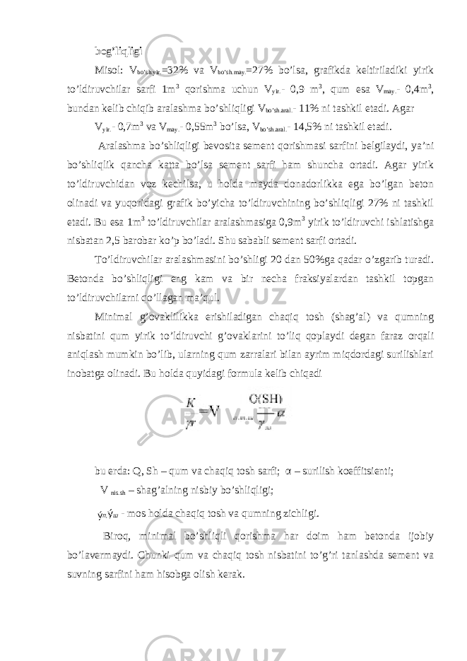 bog’liqligi Misol: V bo’sh.yir. =32% va V bo’sh.may. =27% bo’lsa, grafikda keltiriladiki yirik to’ldiruvchilar sarfi 1m 3 qorishma uchun V yir. - 0,9 m 3 , qum esa V may. - 0,4m 3 , bundan kelib chiqib aralashma bo’shliqligi V bo’sh.aral. - 11% ni tashkil etadi. Agar V yir. - 0,7m 3 va V may. - 0,55m 3 bo’lsa, V bo’sh.aral. - 14,5% ni tashkil etadi. Aralashma bo’shliqligi bevosita sement qorishmasi sarfini belgilaydi, ya’ni bo’shliqlik qancha katta bo’lsa sement sarfi ham shuncha ortadi. Agar yirik to’ldiruvchidan voz kechilsa, u holda mayda donadorlikka ega bo’lgan beton olinadi va yuqoridagi grafik bo’yicha to’ldiruvchining bo’shliqligi 27% ni tashkil etadi. Bu esa 1m 3 to’ldiruvchilar aralashmasiga 0,9m 3 yirik to’ldiruvchi ishlatishga nisbatan 2,5 barobar ko’p bo’ladi. Shu sababli sement sarfi ortadi. To’ldiruvchilar aralashmasini bo’shligi 20 dan 50%ga qadar o’zgarib turadi. Betonda bo’shliqligi eng kam va bir necha fraksiyalardan tashkil topgan to’ldiruvchilarni qo’llagan ma’qul. Minimal g’ovaklilikka erishiladigan chaqiq tosh (shag’al) va qumning nisbatini qum yirik to’ldiruvchi g’ovaklarini to’liq qoplaydi degan faraz orqali aniqlash mumkin bo’lib, ularning qum zarralari bilan ayrim miqdordagi surilishlari inobatga olinadi. Bu holda quyidagi formula kelib chiqadi bu erda: Q, Sh – qum va chaqiq tosh sarfi; α – surilish koeffitsienti; V nis.sh – shag’alning nisbiy bo’shliqligi; ý П , ý Ш - mos holda chaqiq tosh va qumning zichligi. Biroq, minimal bo’shliqli qorishma har doim ham betonda ijobiy bo’lavermaydi. Chunki qum va chaqiq tosh nisbatini to’g’ri tanlashda sement va suvning sarfini ham hisobga olish kerak. 