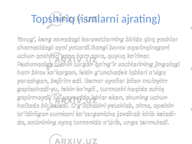 Topshiriq (ismlarni ajrating)  Yorug’, keng xonadagi karavotlarning birida qirq yoshlar chamasidagi ayol yotardi.Rangi boroz oqarinqiragani uchun qoshlari yana ham qora, quyuq ko’rinar. Peshonasiga tushin turgan qo’ng’ir sochlarining jingalagi ham biroz ko’kargan, lekin g’unchadek lablari o’ziga yarashgan, bejirim edi. Bemor ayollar bilan muloyim gaplashadi-yu, lekin ko’ngli , turmushi haqida ochiq gapirmaydi. Eri poyezdda ishlar ekan, shuning uchun haftada bir keladi. O’g’ilchasini yetaklab, olma, apelsin to’ldirilgan sumkani ko’targanicha javdirab kirib keladi- da, xotinining oyoq tomonida o’tirib, unga termuladi . 