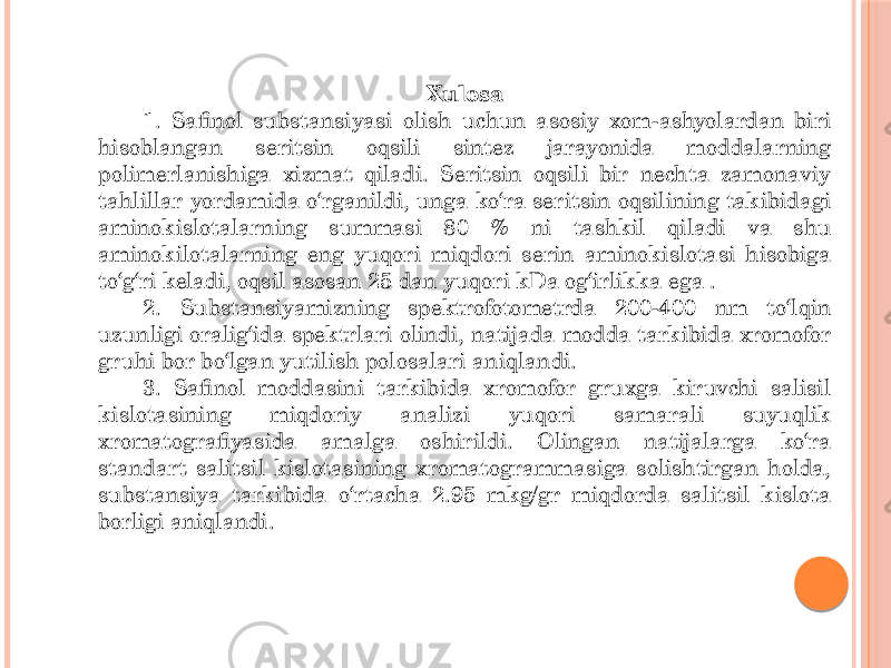 Xulosa 1. Safinol substansiyasi olish uchun asosiy xom-ashyolardan biri hisoblangan seritsin oqsili sintez jarayonida moddalarning polimerlanishiga xizmat qiladi. Seritsin oqsili bir nechta zamonaviy tahlillar yordamida o‘rganildi, unga ko‘ra seritsin oqsilining takibidagi aminokislotalarning summasi 80 % ni tashkil qiladi va shu aminokilotalarning eng yuqori miqdori serin aminokislotasi hisobiga to‘g‘ri keladi, oqsil asosan 25 dan yuqori kDa og‘irlikka ega . 2. Substansiyamizning spektrofotometrda 200-400 nm to‘lqin uzunligi oralig‘ida spektrlari olindi, natijada modda tarkibida xromofor gruhi bor bo‘lgan yutilish polosalari aniqlandi. 3. Safinol moddasini tarkibida xromofor gruxga kiruvchi salisil kislotasining miqdoriy analizi yuqori samarali suyuqlik xromatografiyasida amalga oshirildi. Olingan natijalarga ko‘ra standart salitsil kislotasining xromatogrammasiga solishtirgan holda, substansiya tarkibida o‘rtacha 2.95 mkg/gr miqdorda salitsil kislota borligi aniqlandi. 