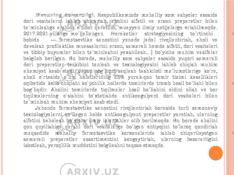 Мvzuning dolzarbligi. Respublikamizda mahalliy xom ashyolar asosida dori vositalarni ishlab chiqarish, aholini sifatli va arzon preparatlar bilan ta minlashga alohida e tibor qaratilib, muayyan ilmiy natijalarga erishilmoqda. ʼ ʼ 2017-2021-yillarga mo ljallangan Harakatlar strategiyasining to rtinchi ʻ ʻ bobida ―..farmatsevtika sanoatini yanada jadal rivojlantirish, aholi va davolash profilaktika muassalarini arzon, samarali hamda sifatli, dori vositalari va tibbiy buyumlar bilan ta minlashni yaxshilash... bo yicha muhim vazifalar ʼ ‖ ʻ belgilab berilgan. Bu borada, mahalliy xom ashyolar asosida yuqori samarali dori preparatlar tarkibini tanlash va texnologiyasini ishlab chiqish muhim ahamiyat kasb etadi. Jahon sog liqni saqlash tashkiloti ma lumotlariga ko ra, ʻ ʼ ʻ aholi o rtasida o lim holatlarining 56% yurak-qon tomir tizimi kasalliklari ʻ ʻ oqibatida kelib chiqishi ko pchilik hollarda tomirlarda tromb hosil bo lishi bilan ʻ ʻ bog liqdir. Aholini tomirlarda tiqilmalar hosil bo lishini oldini olish va bor ʻ ʻ tiqilmalarning o sishini to xtatishda antikoagulyant dori vositalari bilan ʻ ʻ ta minlash muhim ahamiyat kasb etadi. ʼ Jahonda farmatsevtika sanoatini rivojlantirish borasida turli zamonaviy texnologiyalarni qo llagan holda antikoagulyant preparatlar yaratish, ularning ʻ sifatini baholash bo yicha ilmiy izlanishlar olib borilmoqda. Bu borada aholini ʻ qon quyilishiga qarshi dori vositalarga bo lgan ehtiyojini to laroq qondirish ʻ ʻ maqsadida mahalliy farmatsevtika korxonalarida ishlab chiqarilayotgan samarali preparatlar assortimentini kengaytirish, ularning bezararligini isbotlash, yaroqlilik muddatini belgilashni taqozo etmoqda. 