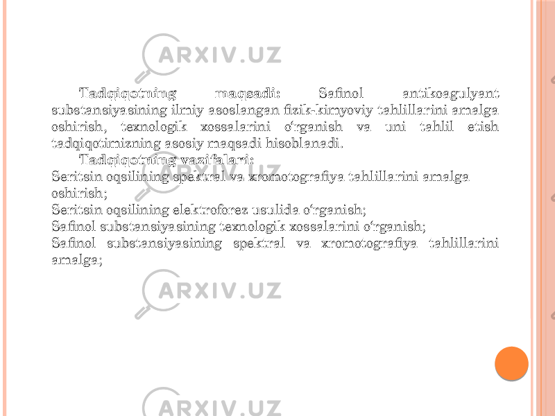 Tadqiqotning maqsadi: Safinol antikoagulyant substansiyasining ilmiy asoslangan fizik-kimyoviy tahlillarini amalga oshirish, texnologik xossalarini o‘rganish va uni tahlil etish tadqiqotimizning asosiy maqsadi hisoblanadi. Tadqiqotning vazifalari: Seritsin oqsilining spektral va xromotografiya tahlillarini amalga oshirish; Seritsin oqsilining elektroforez usulida o‘rganish; Safinol substansiyasining texnologik xossalarini o‘rganish; Safinol substansiyasining spektral va xromotografiya tahlillarini amalga; 